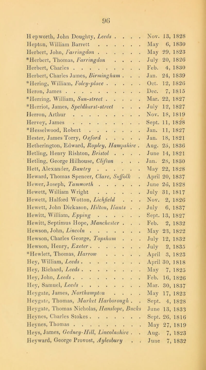 Hepton, William Barrett May 6, 1830 Herbert, John, Farringdon May 29, 1823 ^Herbert, Thomas, Farringdon .... July 20, 1826 Herbert, Charles Feb. 4, 1830 Herbert, Charles James, Birmingham . . . Jan. 24, 1839 *Hering, William, Foley-place Oct. 12, 1826 Heron, James Dee. 7, 1815 * Herring, William, Sun-slreet Mar. 22, 1827 *Herriot, James, Speldhurst-street . . . July 12, 1827 Herron, Arthur Nov. 18, 1819 Hervey, James Sept. 11, 1828 *Hesselwood, Robert Jan. 11, 1827 Hester, James Torry, Oxford Jan. 18, 1821 Hetherington, Edward, Ropley, Hampshire . Aug. 25, 1836 FJetling, Henry Rishton, Bristol .... June 14, 1821 Hetling, George Hiihouse, Clifton . . . Jan. 28, 1830 Hett, Alexander, Bawtry May 22, 1828 Heward, Thomas Spencer, Clare, Suffolk . April 20, 1837 Hewer, Joseph, Tammorth June 26, 1828 Hewett, William Wright July 31, 1817 Hewett, Halford Wotton, Lichfeld . . . Nov. 2, 1826 Hewett, John Diekason, Hilton, Hants . . July 6, 1837 Hewitt, William, Epping Sept. 13, 1827 Hewitt, Septimus Hope, Manchester . . . Feb. 2, 1832 Hewson, John, Lincoln May 23, 1822 Hewson, Charles George, Topsham . . . July 12, 1832 Hewson, Henry, Exeter July 2, 1835 *Hewlett, Thomas, Harrow April 3, 1823 Hey, William, Leeds April 30, 1818 Hey, Richard, L,eeds May 7, 1825 Hey, John, Leeds Feb. 16, 1826 Hey, Samuel, Leeds Mar. 30, 1837 Heygate, James, Northampton .... May 17, 1823 lleygate, Thomas, Market Harborougli . . Sept. 4, 1828 Heygate, Thomas Nicholas, Hans lope, Bucks June 13, 1833 Heynes, Charles Stokes Sept. 26, 1816 Heynes, Thomas May 27,1819 lleys, James, Gedney-Hill, Lincolnshire . . Aug. 7, 1823 Heyward, George Provost, Aylesbury . . June 7, 1832