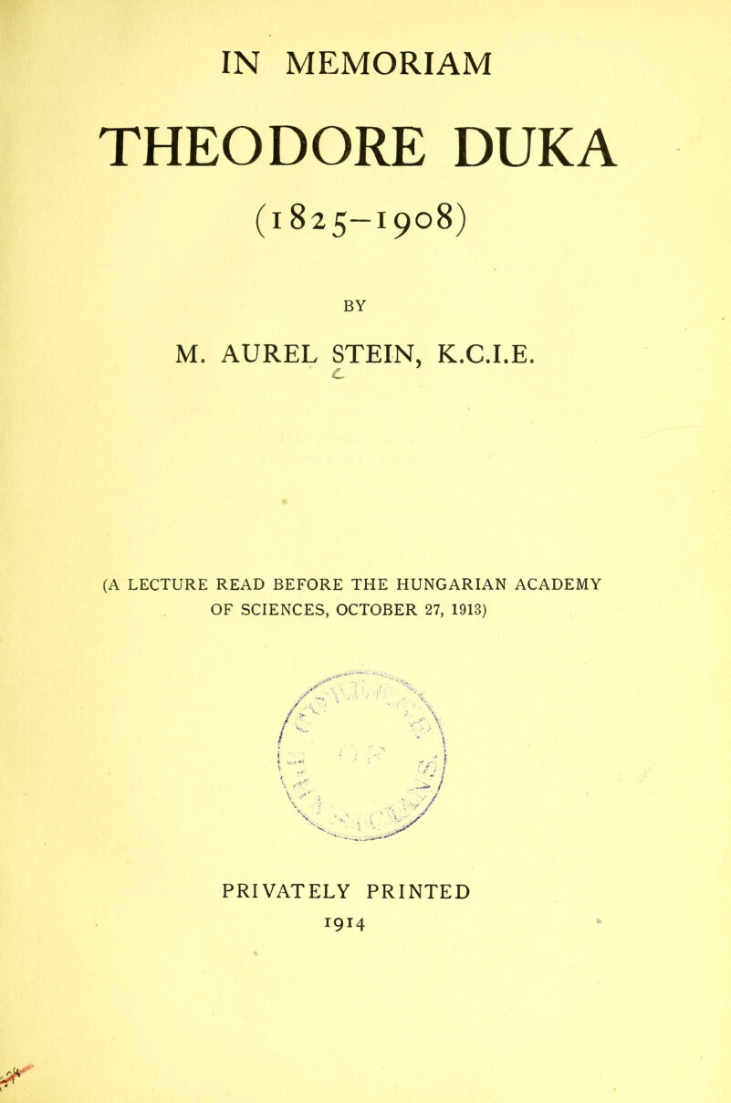 IN MEMORIAM THEODORE DUKA (1825—1908) BY M. AUREL STEIN, K.C.I.E. c. (A LECTURE READ BEFORE THE HUNGARIAN ACADEMY OF SCIENCES, OCTOBER 27, 1913) PRIVATELY PRINTED 1914