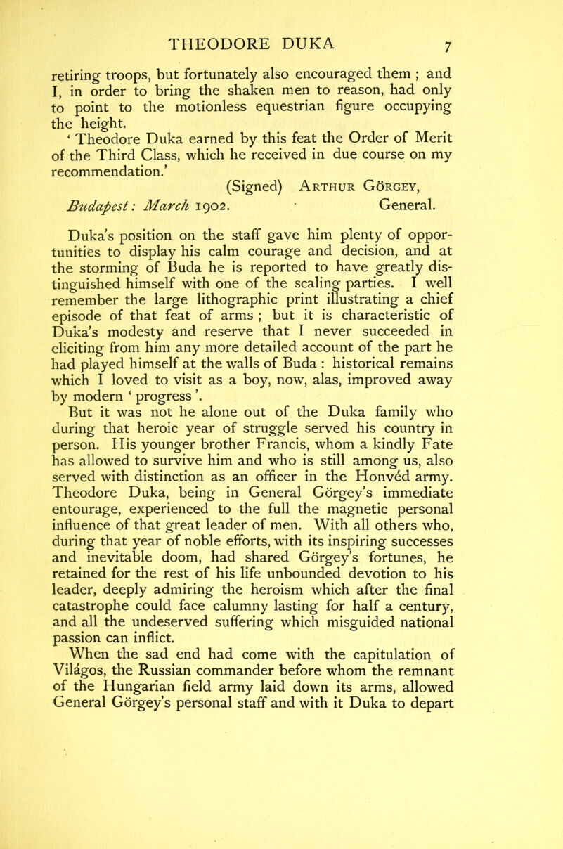 retiring troops, but fortunately also encouraged them ; and I, in order to bring the shaken men to reason, had only to point to the motionless equestrian figure occupying the height. ‘ Theodore Duka earned by this feat the Order of Merit of the Third Class, which he received in due course on my recommendation.’ (Signed) Arthur Gorgey, Btidapest: March 1902. General. Duka’s position on the staff gave him plenty of oppor- tunities to display his calm courage and decision, and at the storming of Buda he is reported to have greatly dis- tinguished himself with one of the scaling parties. I well remember the large lithographic print illustrating a chief episode of that feat of arms ; but it is characteristic of Duka’s modesty and reserve that I never succeeded in eliciting from him any more detailed account of the part he had played himself at the walls of Buda : historical remains which I loved to visit as a boy, now, alas, improved away by modern ‘ progress ’. But it was not he alone out of the Duka family who during that heroic year of struggle served his country in person. His younger brother Francis, whom a kindly Fate has allowed to survive him and who is still among us, also served with distinction as an officer in the Honved army. Theodore Duka, being in General Gorgey’s immediate entourage, experienced to the full the magnetic personal influence of that great leader of men. With all others who, during that year of noble efforts, with its inspiring successes and inevitable doom, had shared Gorgey’s fortunes, he retained for the rest of his life unbounded devotion to his leader, deeply admiring the heroism which after the final catastrophe could face calumny lasting for half a century, and all the undeserved suffering which misguided national passion can inflict. When the sad end had come with the capitulation of Vildgos, the Russian commander before whom the remnant of the Hungarian field army laid down its arms, allowed General Gorgey’s personal staff and with it Duka to depart