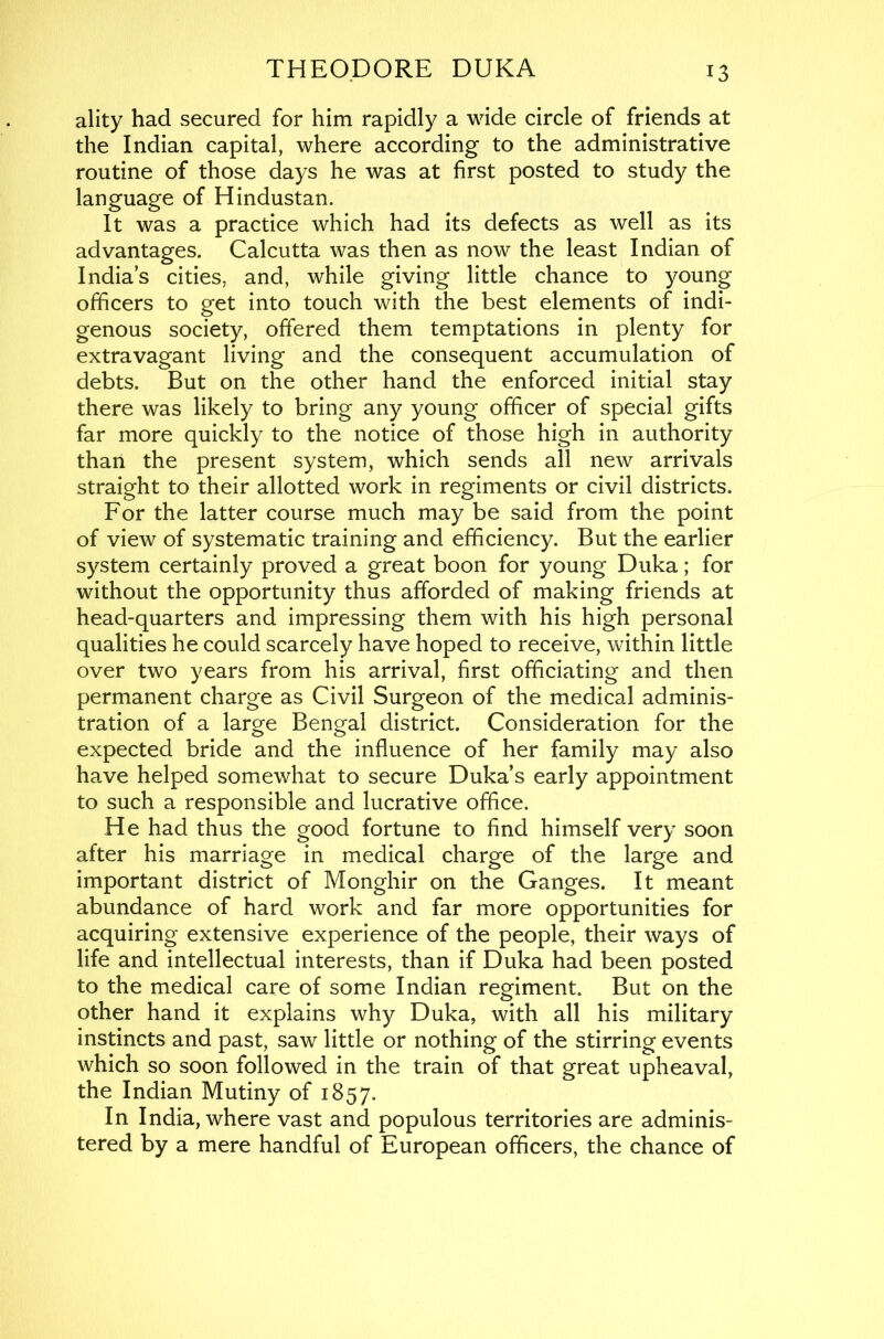 ality had secured for him rapidly a wide circle of friends at the Indian capital, where according to the administrative routine of those days he was at first posted to study the language of Hindustan. It was a practice which had its defects as well as its advantages. Calcutta was then as now the least Indian of India’s cities, and, while giving little chance to young officers to get into touch with the best elements of indi- genous society, offered them temptations in plenty for extravagant living and the consequent accumulation of debts. But on the other hand the enforced initial stay there was likely to bring any young officer of special gifts far more quickly to the notice of those high in authority than the present system, which sends all new arrivals straight to their allotted work in regiments or civil districts. For the latter course much may be said from the point of view of systematic training and efficiency. But the earlier system certainly proved a great boon for young Duka; for without the opportunity thus afforded of making friends at head-quarters and impressing them with his high personal qualities he could scarcely have hoped to receive, within little over two years from his arrival, first officiating and then permanent charge as Civil Surgeon of the medical adminis- tration of a large Bengal district. Consideration for the expected bride and the influence of her family may also have helped somewhat to secure Duka’s early appointment to such a responsible and lucrative office. He had thus the good fortune to find himself very soon after his marriage in medical charge of the large and important district of Monghir on the Ganges. It meant abundance of hard work and far more opportunities for acquiring extensive experience of the people, their ways of life and intellectual interests, than if Duka had been posted to the medical care of some Indian regiment. But on the other hand it explains why Duka, with all his military instincts and past, saw little or nothing of the stirring events which so soon followed in the train of that great upheaval, the Indian Mutiny of 1857. In India, where vast and populous territories are adminis- tered by a mere handful of European officers, the chance of