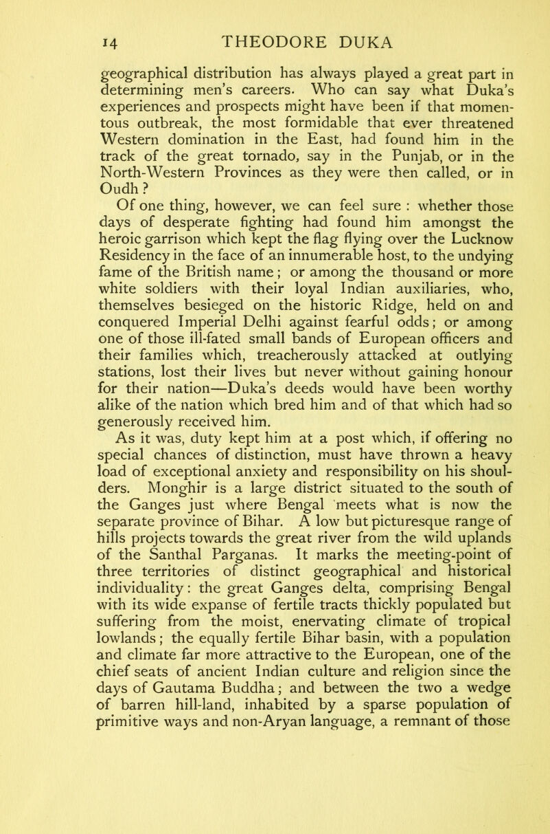 geographical distribution has always played a great part in determining men’s careers. Who can say what Duka’s experiences and prospects might have been if that momen- tous outbreak, the most formidable that ever threatened Western domination in the East, had found him in the track of the great tornado, say in the Punjab, or in the North-Western Provinces as they were then called, or in Oudh? Of one thing, however, we can feel sure : whether those days of desperate fighting had found him amongst the heroic garrison which kept the flag flying over the Lucknow Residency in the face of an innumerable host, to the undying fame of the British name; or among the thousand or more white soldiers with their loyal Indian auxiliaries, who, themselves besieged on the historic Ridge, held on and conquered Imperial Delhi against fearful odds; or among one of those ill-fated small bands of European officers and their families which, treacherously attacked at outlying stations, lost their lives but never without gaining honour for their nation—Duka’s deeds would have been worthy alike of the nation which bred him and of that which had so generously received him. As it was, duty kept him at a post which, if offering no special chances of distinction, must have thrown a heavy load of exceptional anxiety and responsibility on his shoul- ders. Monghir is a large district situated to the south of the Ganges just where Bengal 'meets what is now the separate province of Bihar. A low but picturesque range of hills projects towards the great river from the wild uplands of the Santhal Parganas. It marks the meeting-point of three territories of distinct geographical and historical individuality: the great Ganges delta, comprising Bengal with its wide expanse of fertile tracts thickly populated but suffering from the moist, enervating climate of tropical lowlands; the equally fertile Bihar basin, with a population and climate far more attractive to the European, one of the chief seats of ancient Indian culture and religion since the days of Gautama Buddha; and between the two a wedge of barren hill-land, inhabited by a sparse population of primitive ways and non-Aryan language, a remnant of those