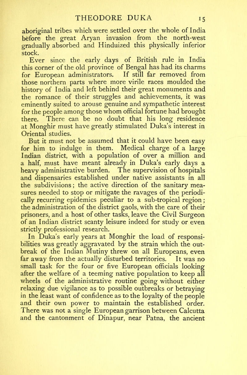 aboriginal tribes which were settled over the whole of India before the great Aryan invasion from the north-west gradually absorbed and Hinduized this physically inferior stock. Ever since the early days of British rule in India this corner of the old province of Bengal has had its charms for European administrators. If still far removed from those northern parts where more virile races moulded the history of India and left behind their great monuments and the romance of their struggles and achievements, it was eminently suited to arouse genuine and sympathetic interest for the people among those whom official fortune had brought there. There can be no doubt that his long residence at Monghir must have greatly stimulated Duka s interest in Oriental studies. But it must not be assumed that it could have been easy for him to indulge in them. Medical charge of a large Indian district, with a population of over a million and a half, must have meant already in Duka s early days a heavy administrative burden. The supervision of hospitals and dispensaries established under native assistants in all the subdivisions; the active direction of the sanitary mea- sures needed to stop or mitigate the ravages of the periodi- cally recurring epidemics peculiar to a sub-tropical region; the administration of the district gaols, with the care of their prisoners, and a host of other tasks, leave the Civil Surgeon of an Indian district scanty leisure indeed for study or even strictly professional research. In Duka’s early years at Monghir the load of responsi- bilities was greatly aggravated by the strain which the out- break of the Indian Mutiny threw on all Europeans, even far away from the actually disturbed territories. It was no small task for the four or five European officials looking after the welfare of a teeming native population to keep all wheels of the administrative routine going without either relaxing due vigilance as to possible outbreaks or betraying in the least want of confidence as to the loyalty of the people and their own power to maintain the established order. There was not a single European garrison between Calcutta and the cantonment of Dinapur, near Patna, the ancient