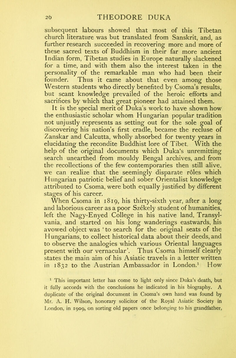 subsequent labours showed that most of this Tibetan church literature was but translated from Sanskrit, and, as further research succeeded in recovering more and more of these sacred texts of Buddhism in their far more ancient Indian form, Tibetan studies in Europe naturally slackened for a time, and with them also the interest taken in the personality of the remarkable man who had been their founder. Thus it came about that even among those Western students who directly benefited by Csoma s results, but scant knowledge prevailed of the heroic efforts and sacrifices by which that great pioneer had attained them. It is the special merit of Duka's work to have shown how the enthusiastic scholar whom Hungarian popular tradition not unjustly represents as setting out for the sole goal of discovering his nation s first cradle, became the recluse of Zanskar and Calcutta, wholly absorbed for twenty years in elucidating the recondite Buddhist lore of Tibet. With the help of the original documents which Duka’s unremitting search unearthed from mouldy Bengal archives, and from the recollections of the few contemporaries then still alive, we can realize that the seemingly disparate roles which Hungarian patriotic belief and sober Orientalist knowledge attributed to Csoma, were both equally justified by different stages of his career. When Csoma in 1819, his thirty-sixth year, after a long and laborious career as a poor Szekely student of humanities, left the Nagy-Enyed College in his native land, Transyl- vania, and started on his long wanderings eastwards, his avowed object was ‘ to search for the original seats of the Hungarians, to collect historical data about their deeds, and to observe the analogies which various Oriental languages present with our vernacular’. Thus Csoma himself clearly states the main aim of his Asiatic travels in a letter written in 1832 to the Austrian Ambassador in London.^ How ^ This important letter has come to light only since Duka’s death, but it fully accords with the conclusions he indicated in his biography. A duplicate of the original document in Csoma’s own hand was found by Mr. A. H. Wilson, honorary solicitor of the Royal Asiatic Society in London, in 1909, on sorting old papers once belonging to his grandfather,