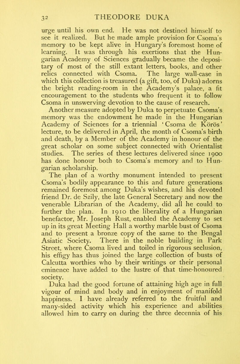urge until his own end. He was not destined himself to see it realized. But he made ample provision for Csoma’s memory to be kept alive in Hungary’s foremost home of learning. It was through his exertions that the Hun- garian Academy of Sciences gradually became the deposi- tary of most of the still extant letters, books, and other relics connected with Csoma. The larofe wall-case in which this collection is treasured (a gift, too, of Duka) adorns the bright reading-room in the Academy’s palace, a fit encouragement to the students who frequent it to follow Csoma in unswerving devotion to the cause of research. Another measure adopted by Duka to perpetuate Csoma’s memory was the endowment he made in the Hungarian Academy of Sciences for a triennial ‘ Csoma de Koros ’ lecture, to be delivered in April, the month of Csoma’s birth and death, by a Member of the Academy in honour of the great scholar on some subject connected with Orientalist studies. The series of these lectures delivered since 1900 has done honour both to Csoma’s memory and to Hun- garian scholarship. The plan of a worthy monument intended to present Csoma’s bodily appearance to this and future generations remained foremost among Duka’s wishes, and his devoted friend Dr. de Szily, the late General Secretary and now the venerable Librarian of the Academy, did all he could to further the plan. In 1910 the liberality of a Hungarian benefactor, Mr. Joseph Rust, enabled the Academy to set up in its great Meeting Hall a worthy marble bust of Csoma and to present a bronze copy of the same to the Bengal Asiatic Society. There in the noble building in Park Street, where Csoma lived and toiled in rigorous seclusion, his effigy has thus joined the large collection of busts of Calcutta worthies who by their writings or their personal eminence have added to the lustre of that time-honoured society. Duka had the good fortune of attaining high age in full vigour of mind and body and in enjoyment of manifold happiness. I have already referred to the fruitful and many-sided activity which his experience and abilities allowed him to carry on during the three decennia of his