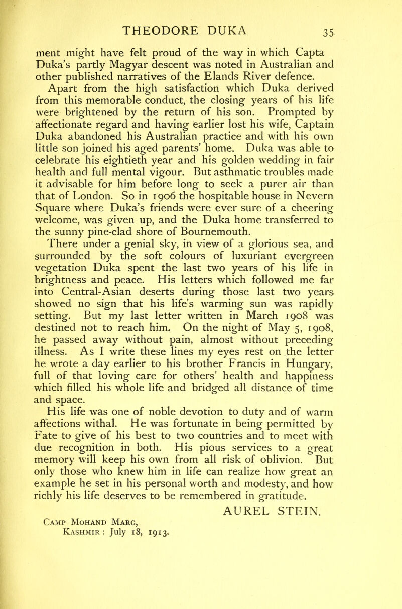 merit might have felt proud of the way in which Capta Duka’s partly Magyar descent was noted in Australian and other published narratives of the Elands River defence. Apart from the high satisfaction which Duka derived from this memorable conduct, the closing years of his life were brightened by the return of his son. Prompted by affectionate regard and having earlier lost his wife, Captain Duka abandoned his Australian practice and with his own little son joined his aged parents’ home. Duka was able to celebrate his eightieth year and his golden wedding in fair health and full mental vigour. But asthmatic troubles made it advisable for him before long to seek a purer air than that of London. So in 1906 the hospitable house in Nevern Square where Duka’s friends were ever sure of a cheering welcome, was given up, and the Duka home transferred to the sunny pine-clad shore of Bournemouth. There under a genial sky, in view of a glorious sea, and surrounded by the soft colours of luxuriant evergreen vegetation Duka spent the last two years of his life in brightness and peace. His letters which followed me far into Central-Asian deserts during those last two years showed no sign that his life’s warming sun was rapidly setting. But my last letter written in March 1908 was destined not to reach him. On the night of May 5, 1908, he passed away without pain, almost without preceding illness. As I write these lines my eyes rest on the letter he wrote a day earlier to his brother Francis in Hungary, full of that loving care for others’ health and happiness which filled his whole life and bridged all distance of time and space. His life was one of noble devotion to duty and of warm affections withal. He was fortunate in being permitted by Fate to give of his best to two countries and to meet with due recognition in both. His pious services to a great memory will keep his own from all risk of oblivion. But only those who knew him in life can realize how great an example he set in his personal worth and modesty, and how richly his life deserves to be remembered in gratitude. AUREL STEIN. Camp Mohand Marg, Kashmir : July 18, 1913.