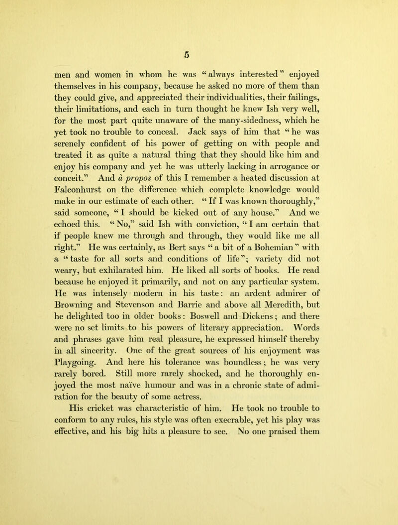 men and women in whom he was “always interested” enjoyed themselves in his company, because he asked no more of them than they could give, and appreciated their individualities, their failings, their limitations, and each in turn thought he knew Ish very well, for the most part quite unaware of the many-sidedness, which he yet took no trouble to conceal. Jack says of him that “ he was serenely confident of his power of getting on with people and treated it as quite a natural thing that they should like him and enjoy his company and yet he was utterly lacking in arrogance or conceit.” And d propos of this I remember a heated discussion at Falconhurst on the difference which complete knowledge would make in our estimate of each other. “ If I was known thoroughly,” said someone, “ I should be kicked out of any house.” And we echoed this. “ No,” said Ish with conviction, “ I am certain that if people knew me through and through, they would like me all right.” He was certainly, as Bert says “ a bit of a Bohemian ” with a “taste for all sorts and conditions of life”; variety did not weary, but exhilarated him. He liked all sorts of books. He I’ead because he enjoyed it primarily, and not on any particular system. He was intensely modern in his taste: an ardent admirer of Browning and Stevenson and Barrie and above all Meredith, but he delighted too in older books: Boswell and Dickens; and there were no set limits to his powers of literary appreciation. Words and phrases gave him real pleasui’e, he expressed himself thereby in all sincerity. One of the gi’eat sources of his enjoyment was Playgoing. And here his tolerance was boundless; he was very rarely bored. Still more rarely shocked, and he thoroughly en- joyed the most naive humour and was in a chronic state of admi- ration for the beauty of some actress. His cricket was characteristic of him. He took no trouble to conform to any rules, his style was often execrable, yet his play was effective, and his big hits a pleasure to see. No one praised them