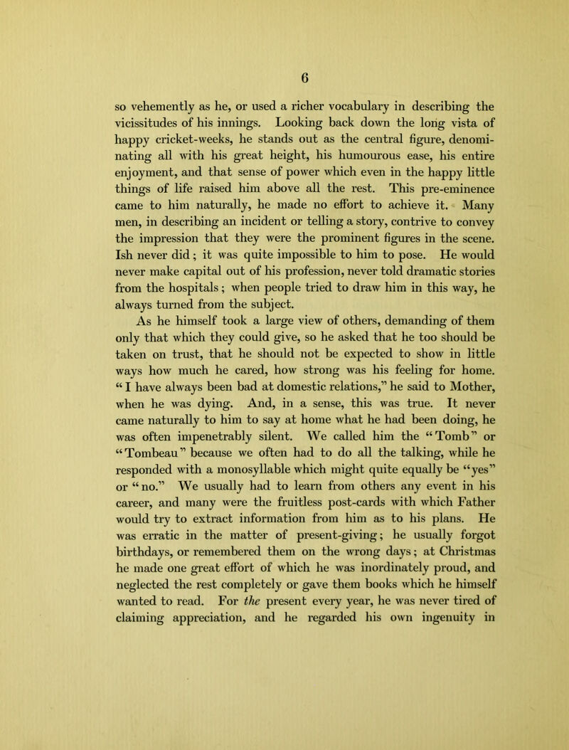 so vehemently as he, or used a richer vocabulary in describing the vicissitudes of his innings. Looking back down the long vista of happy cricket-weeks, he stands out as the central figime, denomi- nating all with his great height, his humourous ease, his entire enjoyment, and that sense of power which even in the happy little things of life raised him above all the rest. This pre-eminence came to him naturally, he made no effort to achieve it. Many men, in describing an incident or telling a story, contrive to convey the impression that they were the prominent figures in the scene. Ish never did; it was quite impossible to him to pose. He would never make capital out of his profession, never told dramatic stories from the hospitals; when people tried to draw him in this way, he always turned from the subject. As he himself took a large view of others, demanding of them only that which they could give, so he asked that he too should be taken on trust, that he should not be expected to show in little ways how much he cared, how strong was his feeling for home. “ I have always been bad at domestic relations,” he said to Mother, when he was dying. And, in a sense, this was true. It never came naturally to him to say at home what he had been doing, he was often impenetrably silent. We called him the “Tomb” or “ Tombeau ” because we often had to do all the talking, while he responded with a monosyllable which might quite equally be “yes” or “ no.” We usually had to learn from others any event in his career, and many were the fruitless post-cards with which Father would try to extract information from him as to his plans. He was erratic in the matter of present-giving; he usually forgot birthdays, or remembered them on the wrong days; at Chi’istmas he made one great effort of which he was inordinately proud, and neglected the rest completely or gave them books which he himself wanted to read. For the present every year, he was never tired of claiming appreciation, and he regarded his own ingenuity in