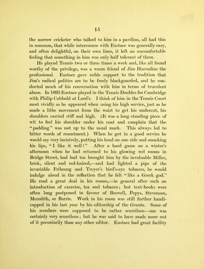 the narrow cricketer who talked to him in a pavilion, all had this in common, that while intercourse with Eustace was generally easy, and often delightful, on their own lines, it left an uncomfortable feeling that something in him was only half tolerant of them. He played Tennis two or three times a week and, like all found worthy of the privilege, was a warm friend of Jim Harradine the professional. Eustace gave noble support to the tradition that Jim’s radical politics are to be freely blackguarded, and be con- ducted much of his conversation with him in terms of truculent abuse. In 1895 Eustace played in the Tennis Doubles for Cambridge with Philip Cobbold at Lord’s. I think of him in the Tennis Court most vividly as he appeared when using his high service, just as he made a lithe movement from the waist to get his undercut, his shoulders carried stiff and high. (It was a long standing piece of wit to feel his shoulder under his coat and complain that the “padding” was not up to the usual mark. This always led to bitter words of resentment.) When he got in a good service he would say very incisively, putting his head on one side and smacking his lips, “ I like it well! ” After a hard game on a winter’s afternoon when he had returned to his glowing red rooms in Bridge Street, had had tea brought him by the invaluable Miller, brisk, silent and red-haired,—and had lighted a pipe of the invariable Fribourg and Treyei’’s bird’s-eye tobacco, he would indulge aloud in the reflection that he felt “ like a Greek god.” He read a great deal in his rooms,—in general after such an introduction of exercise, tea and tobacco; but text-books were often long postponed in favour of Boswell, Pepys, Stevenson, Meredith, or Barrie. Work in his room was still further handi- capped in his last year by bis editorship of the Granta. Some of his numbers were supposed to be ratber scurrilous—one was certainly very scurrilous; but he was said to have made more out of it pecuniarily than any other editor. Eustace had gi-eat facility
