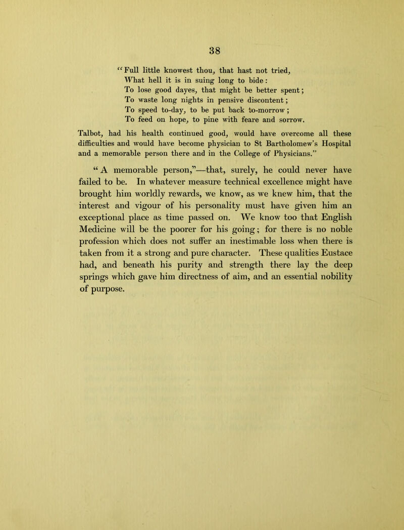 ‘^Full little knowest thou, that hast not tried. What hell it is in suing long to bide: To lose good dayes, that might be better spent; To waste long nights in pensive discontent; To speed to-day, to be put back to-morrow; To feed on hope, to pine with feare and sorrow. Talbot, had his health continued good, would have overcome all these difficulties and would have become physician to St Bartholomew’s Hospital and a memorable person there and in the College of Physicians.” “ A memorable person,”—that, surely, he could never have failed to be. In whatever measure technical excellence might have brought him worldly rewards, we know, as we knew him, that the interest and vigour of his personality must have given him an exceptional place as time passed on. We know too that English Medicine will be the poorer for his going; for there is no noble profession which does not suffer an inestimable loss when there is taken from it a strong and pure character. These qualities Eustace had, and beneath his purity and strength there lay the deep springs which gave him directness of aim, and an essential nobility of purpose.