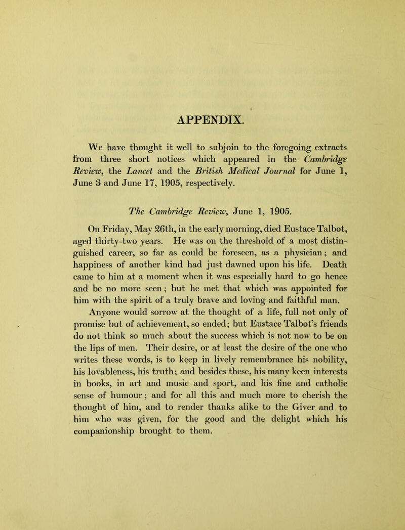 APPENDIX. We have thought it well to subjoin to the foregoing extracts from three short notices which appeared in the Cambridge Review, the Lancet and the British Medical Journal for June 1, June 3 and June 17, 1905, respectively. The Cambridge Review, June 1, 1905. On Friday, May 26th, in the early morning, died Eustace Talbot, aged thirty-two years. He was on the threshold of a most distin- guished career, so far as could be foreseen, as a physician; and happiness of another kind had just dawned upon his life. Death came to him at a moment when it was especially hard to go hence and be no more seen; but he met that which was appointed for him with the spirit of a truly brave and loving and faithful man. Anyone would sorrow at the thought of a life, full not only of promise but of achievement, so ended; but Eustace Talbot’s friends do not think so much about the success which is not now to be on the lips of men. Their desire, or at least the desire of the one who writes these words, is to keep in lively remembrance his nobility, his lovableness, his truth; and besides these, his many keen interests in books, in art and music and spoi't, and his fine and catholic sense of humour; and for all this and much more to cherish the thought of him, and to render thanks alike to the Giver and to him who was given, for the good and the delight which his companionship brought to them.