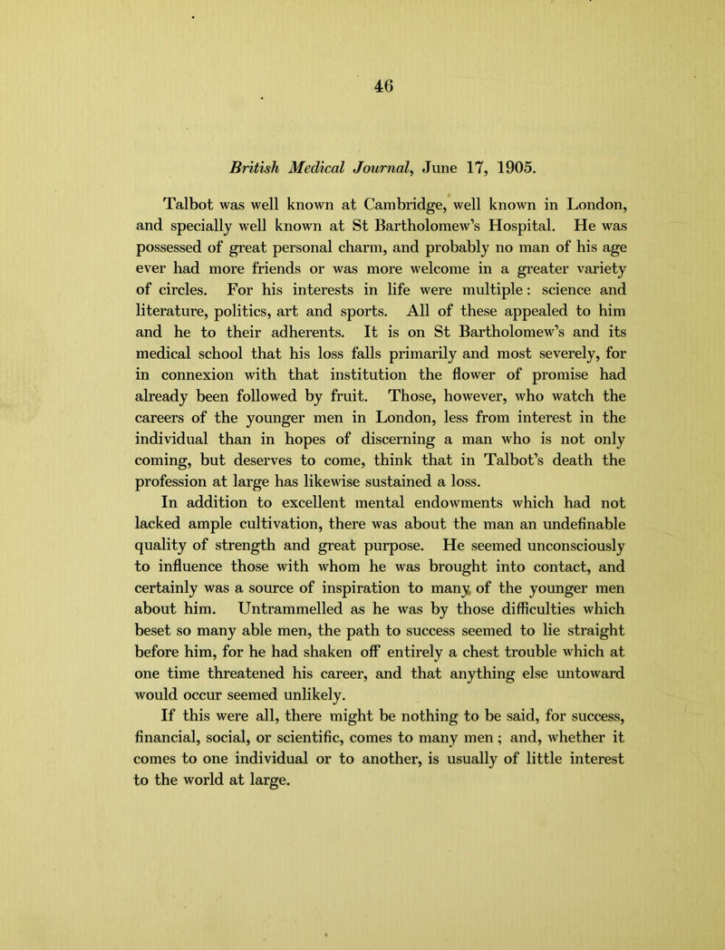 British Medical Journal, June 17, 1905. Talbot was well known at Cambridge, well known in London, and specially well known at St Bartholomew’s Hospital. He was possessed of great personal charm, and probably no man of his age ever had more friends or was more welcome in a greater variety of circles. For his interests in life were multiple: science and literature, politics, art and sports. All of these appealed to him and he to their adherents. It is on St Bartholomew’s and its medical school that his loss falls primarily and most severely, for in connexion with that institution the flower of promise had already been followed by fruit. Those, however, who watch the careers of the younger men in London, less from interest in the individual than in hopes of discerning a man who is not only coming, but deserves to come, think that in Talbot’s death the profession at large has likewise sustained a loss. In addition to excellent mental endowments which had not lacked ample cultivation, there was about the man an undeflnable quality of strength and great purpose. He seemed unconsciously to influence those with whom he was brought into contact, and certainly was a source of inspiration to many of the younger men about him. Untrammelled as he was by those difficulties which beset so many able men, the path to success seemed to lie straight before him, for he had shaken off entirely a chest trouble which at one time threatened his career, and that anything else untoward would occur seemed unlikely. If this were all, there might be nothing to be said, for success, financial, social, or scientific, comes to many men ; and, whether it comes to one individual or to another, is usually of little interest to the world at large.