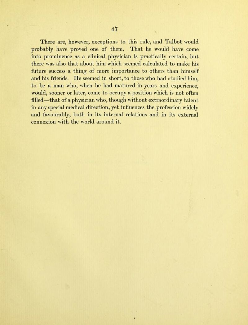 There are, however, exceptions to this rule, and Talbot would probably have proved one of them. That he would have come into prominence as a clinical physician is practically certain, but there was also that about him which seemed calculated to make his future success a thing of more importance to others than himself and his friends. He seemed in short, to those who had studied him, to be a man who, when he had matured in years and experience, would, sooner or later, come to occupy a position which is not often filled—that of a physician who, though without extraordinary talent in any special medical direction, yet influences the profession widely and favourably, both in its internal relations and in its external connexion with the world around it.