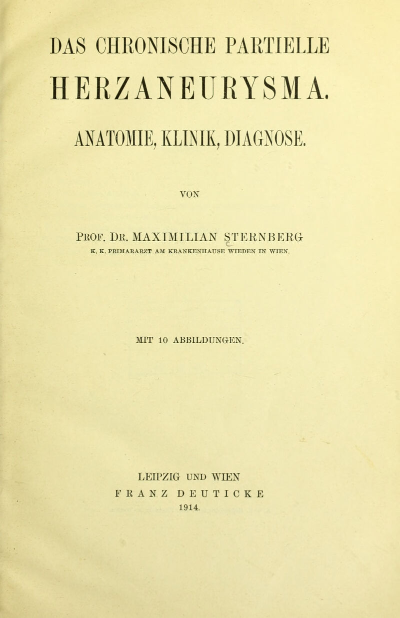 DAS CHRONISCHE PARTIELLE HERZANEÜRYSMA. ANATOMIE, KLINIK, DIAGNOSE. VON PROF. DR. MAXIMILIAN STERNE EEa c K. K. PKIMAKAßZT AM KRANKENHAUSE WIEDEN IN WIEN. MIT 10 ABBILDUNGEN. LEIPZIG UND WIEN FRANZ DEUTICKE 1914.