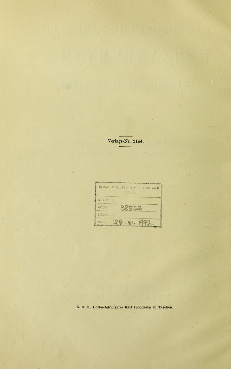 Verlags-Nr. 2144. — - .1 , «OYAL COLL'r,- or Pi ySIOUNÜ i ‘ ' 1 j ACCf. 2^SCoZ p. . . 1 12?. V«. K. u. K. Eofbiichdrackerei Earl Prochaska in Teschen.