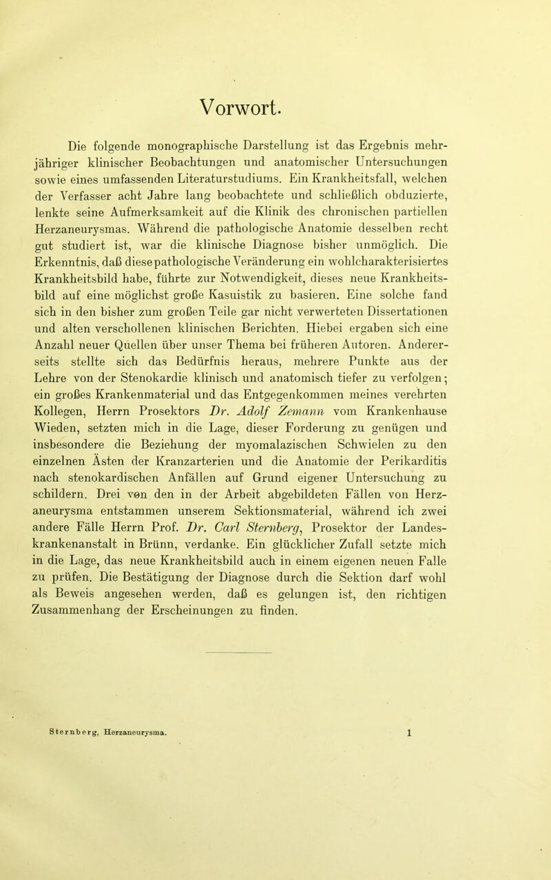 Vorwort. Die folgende monographische Darstellung ist das Ergebnis mehr- jähriger klinischer Beobachtungen und anatomischer Untersuchungen sowie eines umfassenden Literaturstudiums. Ein Krankheitsfall, welchen der Verfasser acht Jahre lang beobachtete und schließlich obduzierte, lenkte seine Aufmerksamkeit auf die Klinik des chronischen partiellen Herzaneurysmas. Während die pathologische Anatomie desselben recht gut studiert ist, war die klinische Diagnose bisher unmöglich. Die Erkenntnis, daß diesepathologische Veränderung ein wohlcharakterisiertes Krankheitsbild habe, führte zur Notwendigkeit, dieses neue Krankheits- bild auf eine möglichst große Kasuistik zu basieren. Eine solche fand sich in den bisher zum großen Teile gar nicht verwerteten Dissertationen und alten verschollenen klinischen Berichten. Hiebei ergaben sich eine Anzahl neuer Quellen über unser Thema bei früheren Autoren. Anderer- seits stellte sich das Bedürfnis heraus, mehrere Punkte aus der Lehre von der Stenokardie klinisch und anatomisch tiefer zu verfolgen; ein großes Krankenmaterial und das Entgegenkommen meines verehrten Kollegen, Herrn Prosektors Dr. Adolf Zemann vom Krankenhause Wieden, setzten mich in die Lage, dieser Forderung zu genügen und insbesondere die Beziehung der myomalazischen Schwielen zu den einzelnen Ästen der Kranzarterien und die Anatomie der Perikarditis nach stenokardischen Anfällen auf Grund eigener Untersuchung zu schildern. Drei von den in der Arbeit abgebildeten Fällen von Herz- aneurysma entstammen unserem Sektionsmaterial, während ich zwei andere Fälle Herrn Prof. Dr. Carl Sternbergj Prosektor der Lande.s- krankenanstalt in Brünn, verdanke. Ein glücklicher Zufall setzte mich in die Lage, das neue Krankheitsbild auch in einem eigenen neuen Falle zu prüfen. Die Bestätigung der Diagnose durch die Sektion darf wohl als Beweis angesehen werden, daß es gelungen ist, den richtigen Zusammenhang der Erscheinungen zu finden.