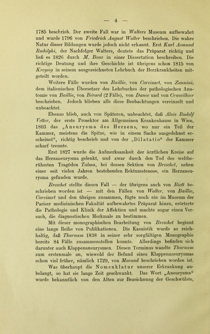 1785 beschrieb. Der zweite Fall war in Walters Museum aufbewabrt und wurde 1796 von Friedrich August Walter beschrieben. Die wahre Natur dieser Bildungen wurde jedoch nicht erkannt. Erst Karl Asmund JRudolphi, der Nachfolger Walters, deutete das Präparat richtig und ließ es 1826 durch M. Boas in einer Dissertation beschreiben. Die richtige Deutung und ihre Geschichte ist übrigens schon 1815 von Kreysig in seinem ausgezeichneten Lehrbuch der Herzkrankheiten mit- geteilt worden. . Weitere Fälle wurden von Baillie, von Corvisart, von Zannini, dem italienischen Übersetzer des Lehrbuches der pathologischen Ana- tomie von Baillie^ von Be'rard (2 Fälle), von Dance und von Cruveilhier beschrieben. Jedoch blieben alle diese Beobachtungen vereinzelt und unbeachtet. Ebenso blieb, auch von Späteren, unbeachtet, daß Alois Budolf Vetter, der erste Prosektor am Allgemeinen Krankenhause in Wien, 1803 das „Aneurysma des Herzens, wo nur ein Teil der Kammer, meistens die Spitze, wie in einem Sacke ausgedehnet er- scheinet“, richtig beschrieb und von der „Dilatatio“ der Kammer scharf trennte. Erst 1827 wurde die Aufmerksamkeit der ärztlichen Kreise auf das Herzaneurysma gelenkt, und zwar durch den Tod des weltbe- rühmten Tragöden Talma, bei dessen Sektion von Breschet, neben einer seit vielen Jahren bestehenden Rektumstenose, ein Herzaneu- rysma gefunden wurde. Breschet stellte diesen Fall — der übrigens auch von Biett be- schrieben worden ist — mit den Fällen von Walter, von Baillie, Corvisart und den übrigen zusammen, fügte noch ein im Museum der Pariser medizinischen Fakultät aufbewahrtes Präparat hinzu, erörterte die Pathologie und Klinik der Affektion und machte sogar einen Ver- such, die diagnostischen Merkmale zu bestimmen. Mit dieser monographischen Bearbeitung von Breschet beginnt eine lange Reihe von Publikationen. Die Kasuistik wurde so reich- haltig, daß Thurnam 1838 in seiner sehr sorgfältigen Monographie bereits 84 Fälle zusammenstellen konnte. Allerdings befinden sich darunter auch Klappenaneurysmen. Diesen Terminus wandte Thurnam zum erstenmale an, wiewohl der Befund eines Klappenaneurysmas schon viel früher, nämlich 1729, von Morand beschrieben worden ist. Was überhaupt die Nomenklatur unserer Erkrankung an- belangt, so hat sie lange Zeit geschwankt. Das Wort „Aneurj^sma“ wurde bekanntlich von den Alten zur Bezeichnung der Geschwülste,