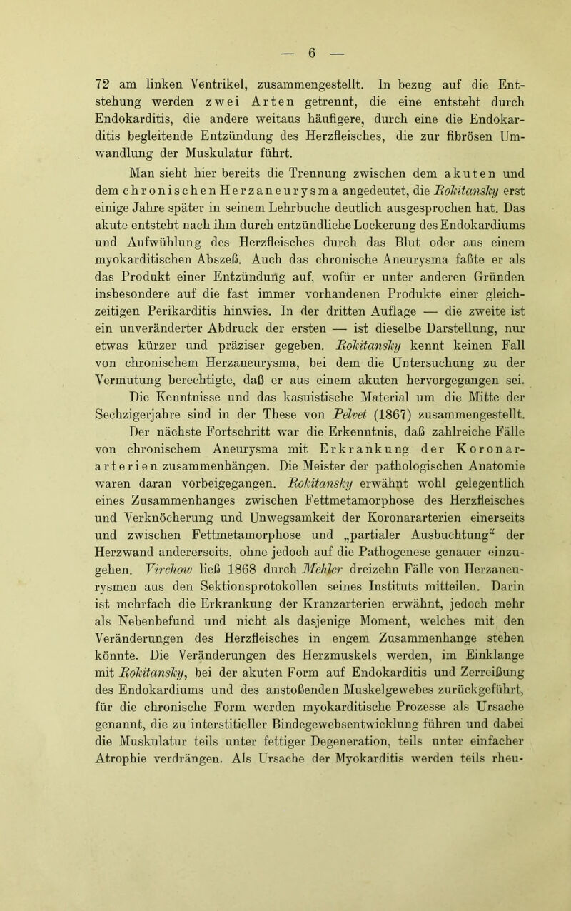 72 am linken Ventrikel, zusammengestellt, ln bezug auf die Ent- stehung werden zwei Arten getrennt, die eine entsteht durch Endokarditis, die andere weitaus häufigere, durch eine die Endokar- ditis begleitende Entzündung des Herzfleisches, die zur fibrösen Um- wandlung der Muskulatur führt. Man sieht hier bereits die Trennung zwischen dem akuten und dem chronischenHerzaneurysma angedeutet, die Rokitanslcy erst einige Jahre später in seinem Lehrbuche deutlich ausgesprochen hat. Das akute entsteht nach ihm durch entzündliche Lockerung des Endokardiums und Aufwühlung des Herzfleisches durch das Blut oder aus einem myokarditischen Abszeß. Auch das chronische Aneurysma faßte er als das Produkt einer Entzündung auf, wofür er unter anderen Gründen insbesondere auf die fast immer vorhandenen Produkte einer gleich- zeitigen Perikarditis hinwies. In der dritten Auflage — die zweite ist ein unveränderter Abdruck der ersten — ist dieselbe Darstellung, nur etwas kürzer und präziser gegeben. RoTcitanshj kennt keinen Fall von chronischem Herzaneurysma, bei dem die Untersuchung zu der Vermutung berechtigte, daß er aus einem akuten hervorgegangen sei. Die Kenntnisse und das kasuistische Material um die Mitte der Sechzigerjahre sind in der These von Pelvet (1867) zusammengestellt. Der nächste Fortschritt war die Erkenntnis, daß zahlreiche Fälle von chronischem Aneurysma mit Erkrankung der Koronar- arterienzusammenhängen. Die Meister der pathologischen Anatomie waren daran vorbeigegangen. RohitansJcy erwähnt wohl gelegentlich eines Zusammenhanges zwischen Fettmetamorphose des Herzfleisches und Verknöcherung und Unwegsamkeit der Koronararterien einerseits und zwischen Fettmetamorphose und „partialer Ausbuchtung“ der Herzwand andererseits, ohne jedoch auf die Pathogenese genauer einzu- gehen. Virchoiv ließ 1868 durch Mehler dreizehn Fälle von Herzaneu- rysmen aus den Sektionsprotokollen seines Instituts mitteilen. Darin ist mehrfach die Erkrankung der Kranzarterien erwähnt, jedoch mehr als Nebenbefund und nicht als dasjenige Moment, welches mit den Veränderungen des Herzfleisches in engem Zusammenhänge stehen könnte. Die Veränderungen des Herzmuskels werden, im Einklänge mit Roldtanslcy, bei der akuten Form auf Endokarditis und Zerreißung des Endokardiums und des anstoßenden Muskelgewebes zurückgeführt, für die chronische Form werden myokarditische Prozesse als Ursache genannt, die zu interstitieller Bindegewebsentwicklung führen und dabei die Muskulatur teils unter fettiger Degeneration, teils unter einfacher Atrophie verdrängen. Als LTrsache der Myokarditis werden teils rheu-