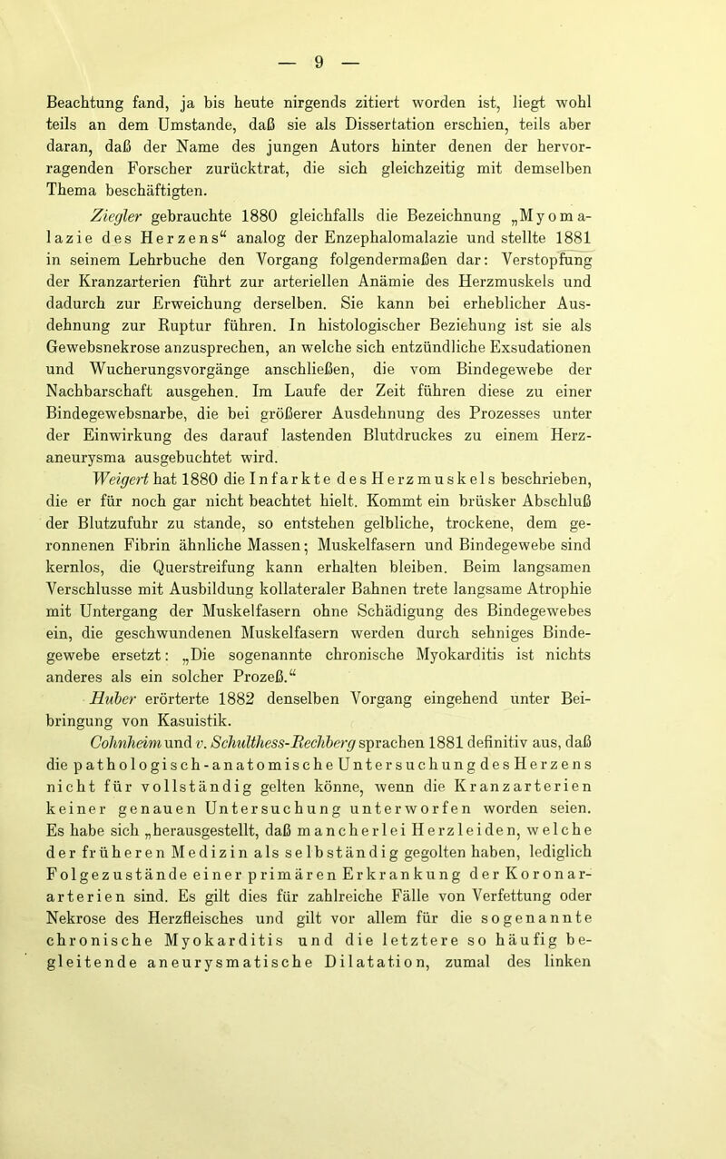 Beachtung fand, ja bis heute nirgends zitiert worden ist, liegt wohl teils an dem Umstande, daß sie als Dissertation erschien, teils aber daran, daß der Name des jungen Autors hinter denen der hervor- ragenden Forscher zurücktrat, die sich gleichzeitig mit demselben Thema beschäftigten. Ziegler gebrauchte 1880 gleichfalls die Bezeichnung „Myoma- lazie des Herzens“ analog der Enzephalomalazie und stellte 1881 in seinem Lehrbuche den Vorgang folgendermaßen dar; Verstopfung der Kranzarterien führt zur arteriellen Anämie des Herzmuskels und dadurch zur Erweichung derselben. Sie kann bei erheblicher Aus- dehnung zur Ruptur führen. In histologischer Beziehung ist sie als Gewebsnekrose anzusprechen, an welche sich entzündliche Exsudationen und WucherungsVorgänge anschließen, die vom Bindegewebe der Nachbarschaft ausgehen. Im Laufe der Zeit führen diese zu einer Bindegewebsnarbe, die bei größerer Ausdehnung des Prozesses unter der Einwirkung des darauf lastenden Blutdruckes zu einem Herz- aneurysma ausgebuchtet wird. Weigert hat 1880 die Infarkte desHerzmuskels beschrieben, die er für noch gar nicht beachtet hielt. Kommt ein brüsker Abschluß der Blutzufuhr zu stände, so entstehen gelbliche, trockene, dem ge- ronnenen Fibrin ähnliche Massen; Muskelfasern und Bindegewebe sind kernlos, die Querstreifung kann erhalten bleiben. Beim langsamen Verschlüsse mit Ausbildung kollateraler Bahnen trete langsame Atrophie mit Untergang der Muskelfasern ohne Schädigung des Bindegewebes ein, die geschwundenen Muskelfasern werden durch sehniges Binde- gewebe ersetzt: „Die sogenannte chronische Myokarditis ist nichts anderes als ein solcher Prozeß.“ Huher erörterte 1882 denselben Vorgang eingehend unter Bei- bringung von Kasuistik. CohnheimxmA v. Schulthess-Itecliberg1881 definitiv aus, daß diepathologisch-anatomischeUntersuchungdesHerzens nicht für vollständig gelten könne, wenn die Kranzarterien keiner genauen Untersuchung unterworfen worden seien. Es habe sich „herausgestellt, daß mancherlei Herzleiden, welche der früheren Medizin als selbständig gegolten haben, lediglich Folgezustände einer primären Erkrankung der Koronar- arterien sind. Es gilt dies für zahlreiche Fälle von Verfettung oder Nekrose des Herzfleisches und gilt vor allem für die sogenannte chronische Myokarditis und die letztere so häufig be- gleitende aneurysmatische Dilatation, zumal des linken