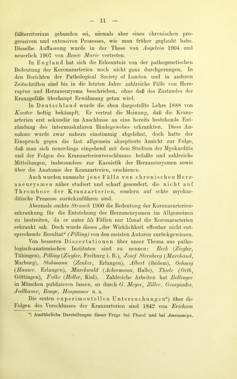 fäßterritorium gebunden sei, niemals aber eines chronischen pro- gressiven und extensiven Prozesses, wie man früher geglaubt habe. Dieselbe Auffassung wurde in der These von Angelvin 1904 und neuerlich 1907 von Renee Marie vertreten. In England hat sich die Erkenntnis von der pathogenetischen Bedeutung der Koronararterien noch nicht ganz durchgerungen. In den Berichten der Pathological Society of London und in anderen Zeitschriften sind bis in die letzten Jahre zahlreiche Fälle von Herz- ruptur und Herzaneurysma beschrieben, ohne daß des Zustandes der Kranzgefäße überhaupt Erwähnung getan wird. In Deutschland wurde die eben dargestellte Lehre 1888 von Koester heftig bekämpft. Er vertrat die Meinung, daß die Kranz- arterien erst sekundär im Anschlüsse an eine bereits bestehende Ent- zündung des intermuskulären Bindegewebes erkrankten. Diese An- nahme wurde zwar nahezu einstimmig abgelehnt, doch hatte der Einspruch gegen die fast allgemein akzeptierte Ansicht zur Folge, daß man sich neuerdings eingehend mit dem Studium der Myokarditis und der Folgen des Kranzarterien Verschlusses befaßte und zahlreiche Mitteilungen, insbesondere zur Kasuistik der Herzaneurysmen sowie über die Anatomie der Kranzarterien, erschienen. Auch wurden nunmehr jene Fälle von chronischen Herz- aneurysmen näher studiert und scharf gesondert, die nicht auf Thrombose der Kranzarterien, sondern auf echte myokar- ditische Prozesse zurückzuführen sind. Abermals suchte Strauch 1900 die Bedeutung der Koronararterien- erkrankung für die Entstehung der Herzaneurysmen im Allgemeinen zu bestreiten, da er unter 55 Fällen nur 15mal die Koronararterien erkrankt sah. Doch wurde dieses „der Wirklichkeit offenbar nicht ent- sprechende Resultat“ (Pilling) \on den meisten Autoren zurückgewiesen. Von besseren Dissertationen über unser Thema aus patho- logisch-anatomischen Instituten sind zu nennen; BecTc {Ziegler^ Tübingen), Pilling {Ziegler, Freiburg i. B.), Josef Sternberg {Marchand, Marburg), Stohmann {ZenJeer, Erlangen), Albert (ibidem), Oehniig {Hauser, Erlangen), MarcJctvald {Aclcermann, Halle), Thiele {Orth, Göttingen), Falke {Heller, Kiel). Zahlreiche Arbeiten hat Pollingcr in München publizieren lassen, so durch G. Meyer, Ziller, Georgiades, Jodlhaner, Monge, Hingsamer u. a. Die ersten experimentellen Untersuchungen*) über die Folgen des Verschlusses der Kranzarterien sind 1842 von Frichson *) Ausführliche Darstellungen dieser Frage bei Thorei und bei Amenomiya.