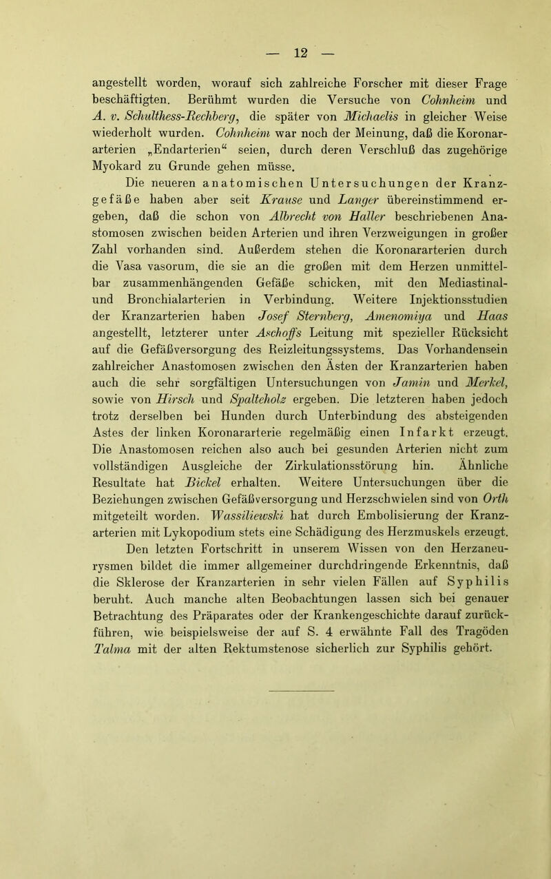 angestellt worden, worauf sich zahlreiche Forscher mit dieser Frage beschäftigten. Berühmt wurden die Versuche von Cohnheim und A. V. Schulthess-Bechberg, die später von Michaelis in gleicher Weise wiederholt wurden. Cohnheim war noch der Meinung, daß die Koronar- arterien „Endarterien“ seien, durch deren Verschluß das zugehörige Myokard zu Grunde gehen müsse. Die neueren anatomischen Untersuchungen der Kranz- gefäße haben aber seit Krause und Langer übereinstimmend er- geben, daß die schon von Albrecht von Haller beschriebenen Ana- stomosen zwischen beiden Arterien und ihren Verzweigungen in großer Zahl vorhanden sind. Außerdem stehen die Koronararterien durch die Vasa vasorum, die sie an die großen mit dem Herzen unmittel- bar zusammenhängenden Gefäße schicken, mit den Mediastinal- und Bronchialarterien in Verbindung. Weitere Injektionsstudien der Kranzarterien haben Josef Sternberg, Amenomiya und Haas angestellt, letzterer unter Aschoffs Leitung mit spezieller Rücksicht auf die Gefäßversorgung des Reizleitungssystems. Das Vorhandensein zahlreicher Anastomosen zwischen den Ästen der Kranzarterien haben auch die sehr sorgfältigen Untersuchungen von Jamin und Merkel, sowie von Hirsch und Spaltehoh ergeben. Die letzteren haben jedoch trotz derselben bei Hunden durch Unterbindung des absteigenden Astes der linken Koronararterie regelmäßig einen Infarkt erzeugt. Die Anastomosen reichen also auch bei gesunden Arterien nicht zum vollständigen Ausgleiche der Zirkulationsstörung hin. Ähnliche Resultate hat Bickel erhalten. Weitere Untersuchungen über die Beziehungen zwischen Gefäßversorgung und Herzschwielen sind von Orth mitgeteilt worden. Wassiliewski hat durch Embolisierung der Kranz- arterien mit Lykopodium stets eine Schädigung des Herzmuskels erzeugt. Den letzten Fortschritt in unserem Wissen von den Herzaneu- rysmen bildet die immer allgemeiner durchdringende Erkenntnis, daß die Sklerose der Kranzarterien in sehr vielen Fällen auf Syphilis beruht. Auch manche alten Beobachtungen lassen sich bei genauer Betrachtung des Präparates oder der Krankengeschichte darauf zurück- führen, wie beispielsweise der auf S. 4 erwähnte Fall des Tragöden Talma mit der alten Rektumstenose sicherlich zur Syphilis gehört.