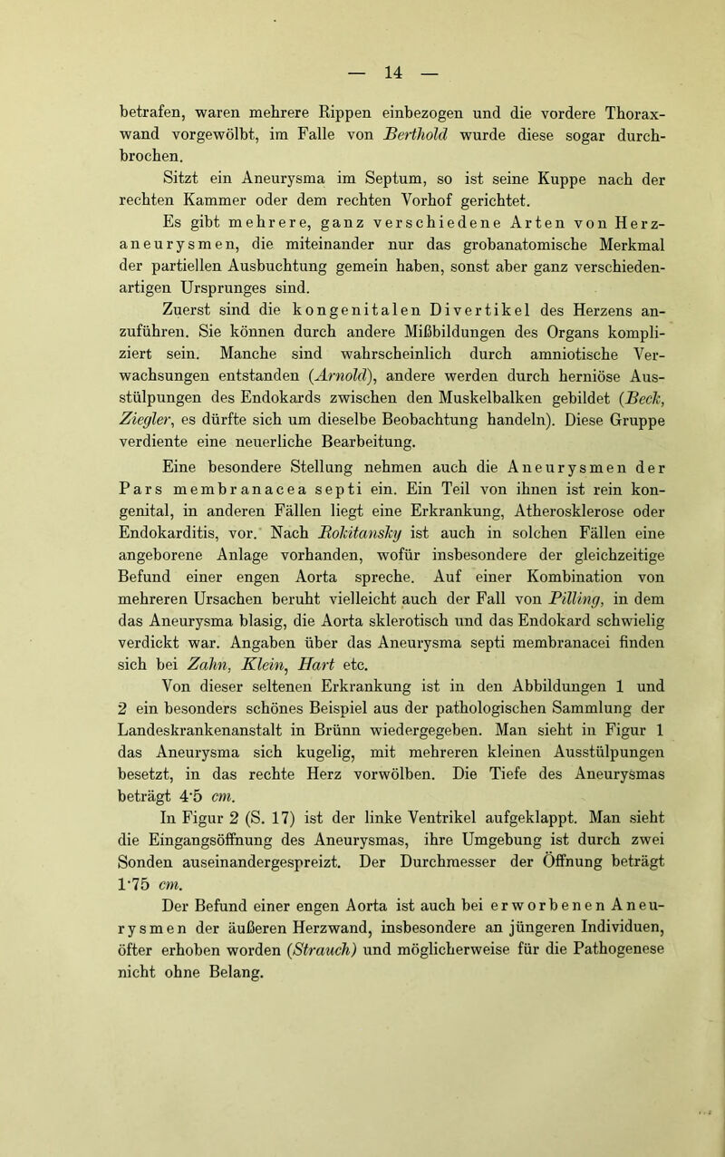 betrafen, waren mehrere Rippen einbezogen und die vordere Thorax- wand vorgewölbt, im Falle von Berthold wurde diese sogar durch- brochen. Sitzt ein Aneurysma im Septum, so ist seine Kuppe nach der rechten Kammer oder dem rechten Vorhof gerichtet. Es gibt mehrere, ganz verschiedene Arten von Herz- aneurysmen, die miteinander nur das grobanatomische Merkmal der partiellen Ausbuchtung gemein haben, sonst aber ganz verschieden- artigen Ursprunges sind. Zuerst sind die kongenitalen Divertikel des Herzens an- zuführeu. Sie können durch andere Mißbildungen des Organs kompli- ziert sein. Manche sind wahrscheinlich durch amniotische Ver- wachsungen entstanden {Arnold), andere werden durch herniöse Aus- stülpungen des Endokards zwischen den Muskelbalken gebildet (Beck, Ziegler, es dürfte sich um dieselbe Beobachtung handeln). Diese Gruppe verdiente eine neuerliche Bearbeitung. Eine besondere Stellung nehmen auch die Aneurysmen der Pars membranacea septi ein. Ein Teil von ihnen ist rein kon- genital, in anderen Fällen liegt eine Erkrankung, Atherosklerose oder Endokarditis, vor. Nach Bokitansky ist auch in solchen Fällen eine angeborene Anlage vorhanden, wofür insbesondere der gleichzeitige Befund einer engen Aorta spreche. Auf einer Kombination von mehreren Ursachen beruht vielleicht auch der Fall von Pilling, in dem das Aneurysma blasig, die Aorta sklerotisch und das Endokard schwielig verdickt war. Angaben über das Aneurysma septi membranacei finden sich bei Zahn, Klein, Hart etc. Von dieser seltenen Erkrankung ist in den Abbildungen 1 und 2 ein besonders schönes Beispiel aus der pathologischen Sammlung der Landeskrankenanstalt in Brünn wiedergegeben. Man sieht in Figur 1 das Aneurysma sich kugelig, mit mehreren kleinen Ausstülpungen besetzt, in das rechte Herz vorwölben. Die Tiefe des Aneurysmas beträgt 4‘5 cm. In Figur 2 (S. 17) ist der linke Ventrikel aufgeklappt. Man sieht die Eingangsöffnung des Aneurysmas, ihre Umgebung ist durch zwei Sonden auseinandergespreizt. Der Durchmesser der Öffnung beträgt 1‘75 cm. Der Befund einer engen Aorta ist auch bei erworbenen Aneu- rysmen der äußeren Herzwand, insbesondere an jüngeren Individuen, öfter erhoben worden {Strauch) und möglicherweise für die Pathogenese nicht ohne Belang.