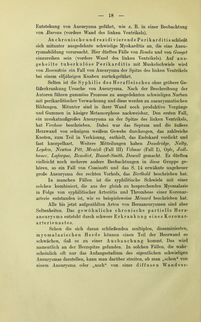 Entstehung von Aneurysma geführt, wie z. B. in einer Beobachtung von Bureau (vordere Wand des linken Ventrikels). An chronischeundrezidivierendePerikarditis schließt sich mitunter ausgedehnte schwielige Myokarditis an, die eine Aneu- rysmabildung verursacht. Hier dürften Fälle von Rendii und von Gouget einzureihen sein (vordere Wand des linken Ventrikels). Auf aus- geheilte tuberkulöse Perikarditis mit Muskelschwiele wird von Bosenstein ein Fall von Aneurysma der Spitze des linken Ventrikels bei einem elfjährigen Knaben zurückgeführt. Selten ist die Syphilis desHerzfleisches ohne gröbere Ge- fäßerkrankung Ursache von Aneurysma. Nach der Beschreibung der Autoren führen gummöse Prozesse zu ausgedehnten schwieligen Narben mit perikarditischer Verwachsung und diese werden zu aneurysmatischen Bildungen. Mitunter sind in ihrer Wand noch produktive Vorgänge und Gummen in käsiger Metamorphose nachweisbar. Den ersten Fall, ein muskatnußgroßes Aneurysma an der Spitze des linken Ventrikels, hat Virchow beschrieben. Dabei war das Septum und die äußere Herzwand von sehnigem weißem Gewebe durchzogen, das zahlreiche Knoten, zum Teil in Verkäsung, enthielt, das Endokard verdickt und fast knorpelhart. Weitere Mitteilungen haben Danclridge, Nalty, Leyden, Newton Pitt, Mraceh (Fall HI) Volmar (Fall I), Ogle^ Jodl- hauer, Laforgue, Benedict, Basset-Smith, Boivcdl gemacht. Es dürften vielleicht noch mehrere andere Beobachtungen in diese Gruppe ge- hören, so ein Fall von Cominotti und das S. 14 erwähnte ungeheuer große Aneurysma des rechten Vorhofs, das Berthold beschrieben hat. In manchen Fällen ist die syphilitische Schwiele mit einer solchen kombiniert, die aus der gleich zu besprechenden Myomalazie in Folge von syphilitischer Arteriitis und Thrombose einer Koronar- arterie entstanden ist, wie es beispielsweise Menard beschrieben hat. Alle bis jetzt aufgezählten Arten von Herzaneurysmen sind aber Seltenheiten. Das gewöhnliche chronische partielle Herz- aneurysma entsteht durch schwere Erkrankung eines Koronar- arterienastes. Schon die sich daran schließenden multiplen, disseminierten, myomalazischen Herde können einen Teil der Herzwand so schwächen, daß es zu einer Ausbauchung kommt. Das wird namentlich an der Herzspitze gefunden. In solchen Fällen, die wahr scheinlich oft nur das Anfangsstadium des eigentlichen schwieligen Aneurysmas darstellen, kann man darüber streiten, ab man „schon“ von einem Aneurysma oder „noch“ von einer diffusen Wandver-