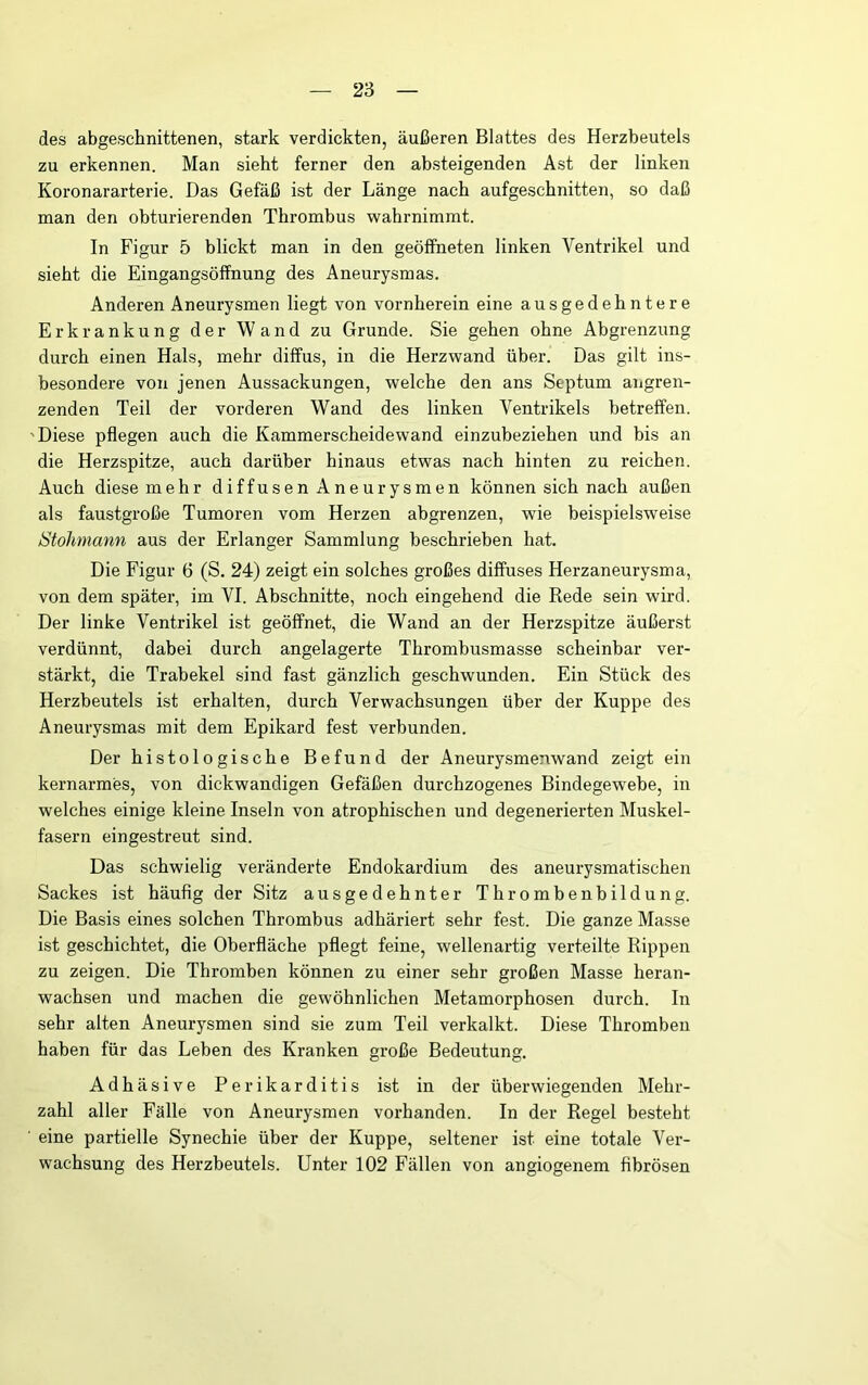 des abgeschnittenen, stark verdickten, äußeren Blattes des Herzbeutels zu erkennen. Man sieht ferner den absteigenden Ast der linken Koronararterie. Das Gefäß ist der Länge nach aufgeschnitten, so daß man den obturierenden Thrombus wahrnimmt. In Figur 5 blickt man in den geöffneten linken Ventrikel und sieht die Eingangsöffnung des Aneurysmas, Anderen Aneurysmen liegt von vornherein eine ausgedehntere Erkrankung der Wand zu Grunde. Sie gehen ohne Abgrenzung durch einen Hals, mehr diffus, in die Herzwand über. Das gilt ins- besondere von jenen Aussackungen, welche den ans Septum aiigren- zenden Teil der vorderen Wand des linken Ventrikels betreffen. 'Diese pflegen auch die Kammerscheidewand einzubeziehen und bis an die Herzspitze, auch darüber hinaus etwas nach hinten zu reichen. Auch diese mehr diffusen Aneurysmen können sich nach außen als faustgroße Tumoren vom Herzen abgrenzen, wie beispielsweise Stohmann aus der Erlanger Sammlung beschrieben hat. Die Figur 6 (S. 24) zeigt ein solches großes diffuses Herzaneurysma, von dem später, im VI. Abschnitte, noch eingehend die Rede sein wird. Der linke Ventrikel ist geöffnet, die Wand an der Herzspitze äußerst verdünnt, dabei durch angelagerte Thrombusmasse scheinbar ver- stärkt, die Trabekel sind fast gänzlich geschwunden. Ein Stück des Herzbeutels ist erhalten, durch Verwachsungen über der Kuppe des Aneurysmas mit dem Epikard fest verbunden. Der histologische Befund der Aneurysmenwand zeigt ein kernarmes, von dickwandigen Gefäßen durchzogenes Bindegewebe, in welches einige kleine Inseln von atrophischen und degenerierten Muskel- fasern eingestreut sind. Das schwielig veränderte Endokardium des aneurysmatischen Sackes ist häufig der Sitz ausgedehnter Thrombenbildung. Die Basis eines solchen Thrombus adhäriert sehr fest. Die ganze Masse ist geschichtet, die Oberfläche pflegt feine, wellenartig verteilte Rippen zu zeigen. Die Thromben können zu einer sehr großen Masse heran- wachsen und machen die gewöhnlichen Metamorphosen durch. In sehr alten Aneurysmen sind sie zum Teil verkalkt. Diese Thromben haben für das Leben des Kranken große Bedeutung. Adhäsive Perikarditis ist in der überwiegenden Mehr- zahl aller Fälle von Aneurysmen vorhanden. In der Regel besteht eine partielle Synechie über der Kuppe, seltener ist eine totale Ver- wachsung des Herzbeutels. Unter 102 Fällen von angiogenem fibrösen