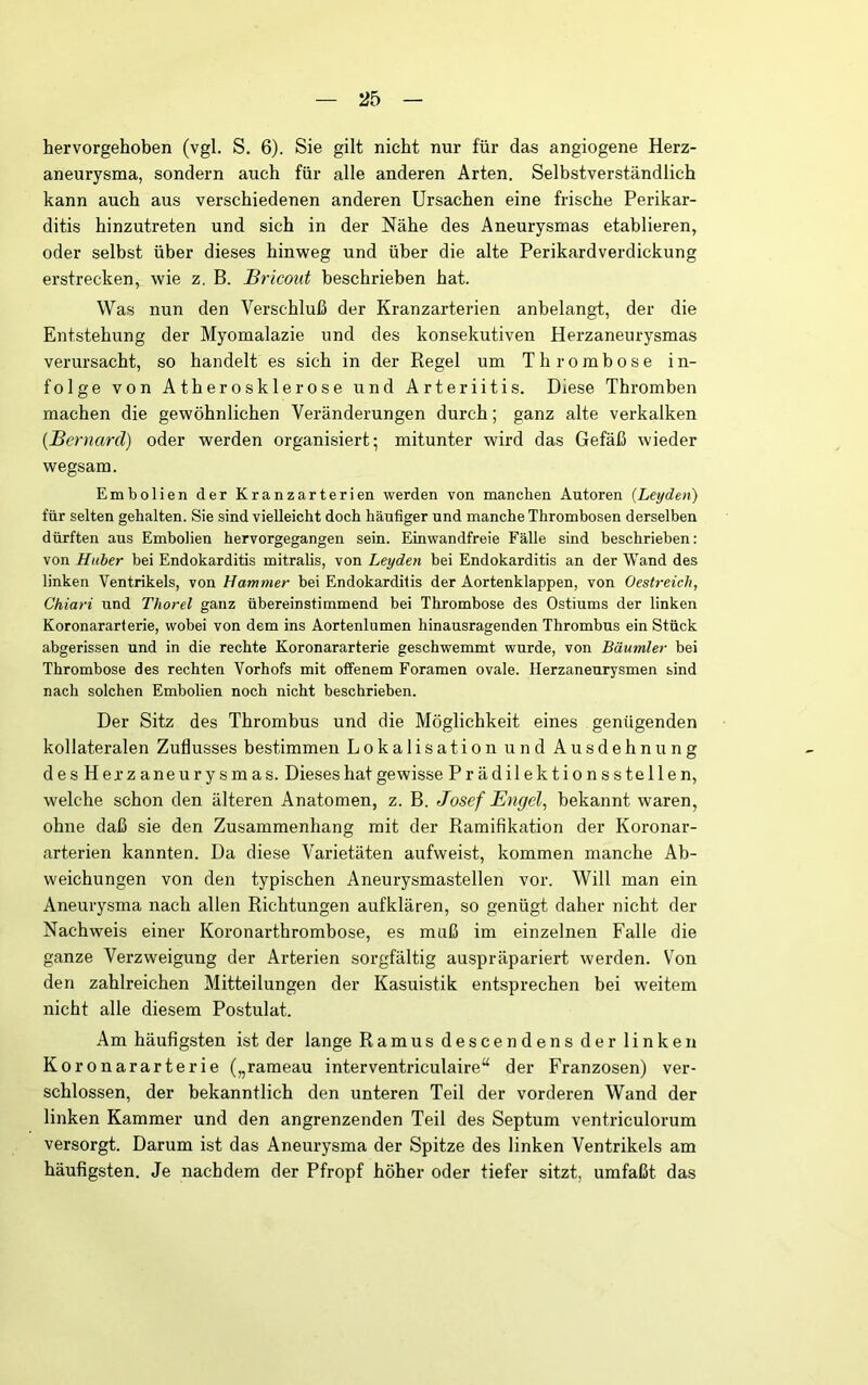 hervorgehoben (vgl. S. 6). Sie gilt nicht nur für das angiogene Herz- aneurysma, sondern auch für alle anderen Arten. Selbstverständlich kann auch aus verschiedenen anderen Ursachen eine frische Perikar- ditis hinzutreten und sich in der Nähe des Aneurysmas etablieren, oder selbst über dieses hinweg und über die alte Perikardverdickung erstrecken, wie z. B. üricout beschrieben hat. Was nun den Verschluß der Kranzarterien anbelangt, der die Entstehung der Myomalazie und des konsekutiven Herzaneurysmas verursacht, so handelt es sich in der Kegel um Thrombose in- folge von Atherosklerose und Arteriitis. Diese Thromben machen die gewöhnlichen Veränderungen durch; ganz alte verkalken {Bernard) oder werden organisiert; mitunter wird das Gefäß wieder wegsam. Embolien der Kranzarterien werden von manchen Autoren {Leyden) für selten gehalten. Sie sind vielleicht doch häufiger und manche Thrombosen derselben dürften aus Embolien hervorgegangen sein. Einwandfreie Fälle sind beschrieben: von Huber bei Endokarditis mitralis, von Leyden bei Endokarditis an der Wand des linken Ventrikels, von Hammer bei Endokarditis der Aortenklappen, von Oestreich, Chiari und Thorei ganz übereinstimmend bei Thrombose des Ostiums der linken Koronararterie, wobei von dem ins Aortenlumen hinausragenden Thrombus ein Stück abgerissen und in die rechte Koronararterie geschwemmt wurde, von Bäumler bei Thrombose des rechten Vorhofs mit offenem Foramen ovale. Herzaneurysmen sind nach solchen Embolien noch nicht beschrieben. Der Sitz des Thrombus und die Möglichkeit eines genügenden kollateralen Zuflusses bestimmen Lokalisation und Ausdehnung desHerzaneurysmas. Dieses hat gewisse Prädilektionsstellen, welche schon den älteren Anatomen, z. B. Josef Engel, bekannt waren, ohne daß sie den Zusammenhang mit der Ramifikation der Koronar- arterien kannten. Da diese Varietäten aufweist, kommen manche Ab- weichungen von den typischen Aneurysmastellen vor. Will man ein Aneurysma nach allen Richtungen aufklären, so genügt daher nicht der Nachweis einer Koronarthrombose, es muß im einzelnen Falle die ganze Verzweigung der Arterien sorgfältig auspräpariert werden. Von den zahlreichen Mitteilungen der Kasuistik entsprechen bei weitem nicht alle diesem Postulat. Am häufigsten ist der lange Ramus descendens der linken Koronararterie („rameau interventriculaire“ der Franzosen) ver- schlossen, der bekanntlich den unteren Teil der vorderen Wand der linken Kammer und den angrenzenden Teil des Septum ventriculorum versorgt. Darum ist das Aneurysma der Spitze des linken Ventrikels am häufigsten. Je nachdem der Pfropf höher oder tiefer sitzt, umfaßt das