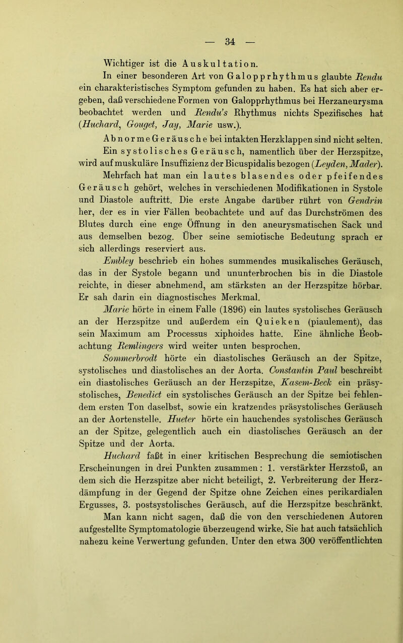 Wichtiger ist die Auskultation. In einer besonderen Art von Galopprhythmus glaubte Rendu ein charakteristisches Symptom gefunden zu haben. Es hat sich aber er- geben, daß verschiedene Formen von Galopprhythmus bei Herzaneurysma beobachtet werden und Rendu’s Rhythmus nichts Spezifisches hat {Huchard^ Gonget, Jag, Marie usw.). AbnormeGeräuschebei intakten Herzklappen sind nicht selten. Ein systolisches Geräusch, namentlich über der Herzspitze, wird auf muskuläre Insuffizienz der Bicuspidalis bezogen {Leyden, Mader). Mehrfach hat man ein lautes blasendes oder pfeifendes Geräusch gehört, welches in verschiedenen Modifikationen in Systole und Diastole auftritt. Die erste Angabe darüber rührt von Gendrin her, der es in vier Fällen beobachtete und auf das Durchströmen des Blutes durch eine enge Öffnung in den aneurysmatischen Sack und aus demselben bezog. Über seine semiotische Bedeutung sprach er sich allerdings reserviert aus. Emhley beschrieb ein hohes summendes musikalisches Geräusch, das in der Systole begann und ununterbrochen bis in die Diastole reichte, in dieser abnehmend, am stärksten an der Herzspitze hörbar. Er sah darin ein diagnostisches Merkmal. Marie hörte in einem Falle (1896) ein lautes systolisches Geräusch an der Herzspitze und außerdem ein Quieken (piaulement), das sein Maximum am Processus xiphoides hatte. Eine ähnliche Beob- achtung Remlingers wird weiter unten besprochen. Sommerhrodt hörte ein diastolisches Geräusch an der Spitze, systolisches und diastolisches an der Aorta. Constantin Patil beschreibt ein diastolisches Geräusch an der Herzspitze, Kaseni-Bech ein präsy- stolisches, Benedict ein systolisches Geräusch an der Spitze bei fehlen- dem ersten Ton daselbst, sowie ein kratzendes präsystolisches Geräusch an der Aortenstelle, Hueter hörte ein hauchendes systolisches Geräusch an der Spitze, gelegentlich auch ein diastolisches Geräusch an der Spitze und der Aorta. Hucliard faßt in einer kritischen Besprechung die semiotischen Erscheinungen in drei Punkten zusammen: 1. verstärkter Herzstoß, an dem sich die Herzspitze aber nicht beteiligt, 2. Verbreiterung der Herz- dämpfung in der Gegend der Spitze ohne Zeichen eines perikardialen Ergusses, 3. postsystolisches Geräusch, auf die Herzspitze beschränkt. Man kann nicht sagen, daß die von den verschiedenen Autoren aufgestellte Symptomatologie überzeugend wirke. Sie hat auch tatsächlich nahezu keine Verwertung gefunden. Unter den etwa 300 veröffentlichten