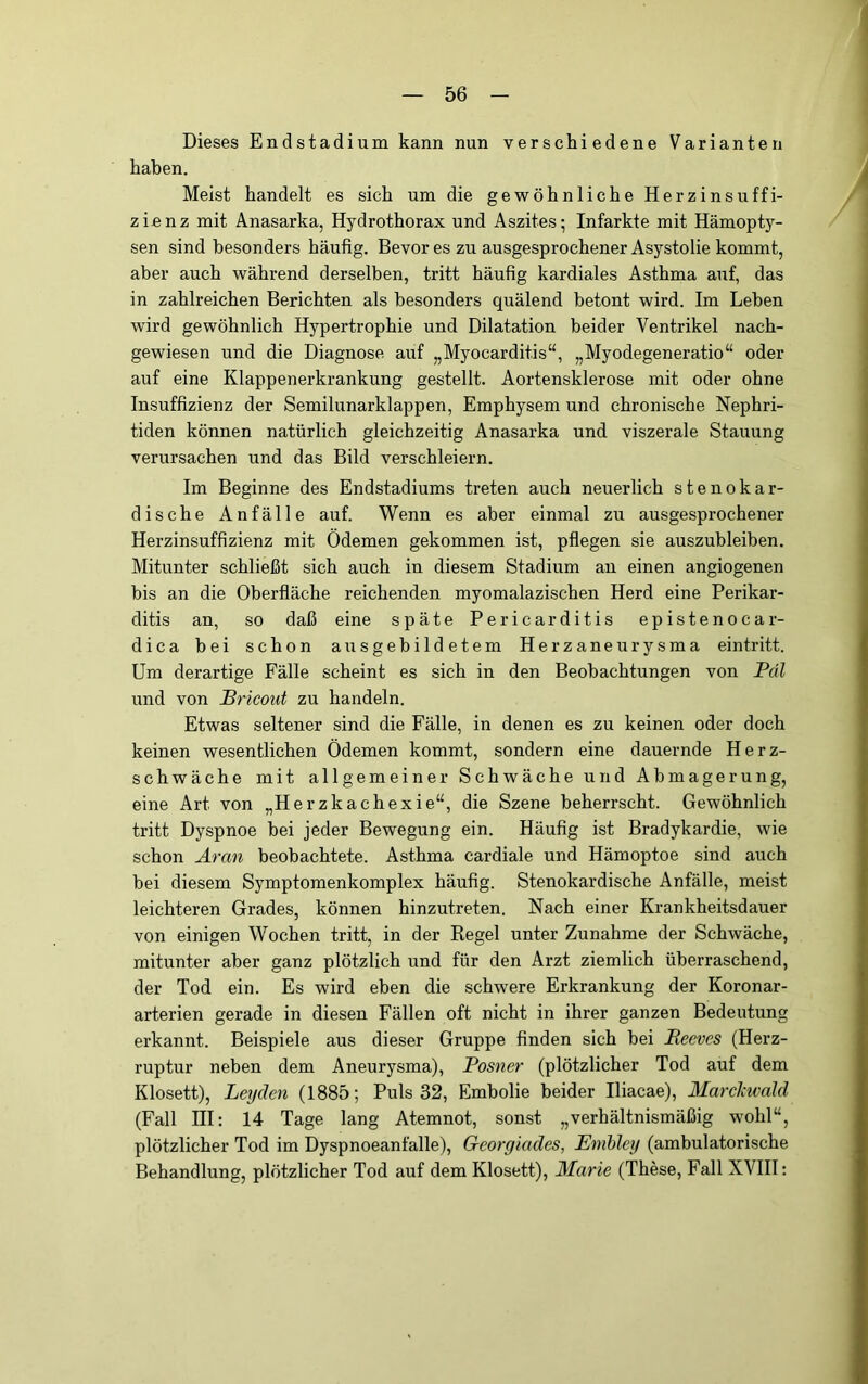 Dieses Endstadium kann nun verschiedene Varianten haben. Meist handelt es sich um die gewöhnliche Herzinsuffi- zienz mit Anasarka, Hydrothorax und Aszites; Infarkte mit Hämopty- sen sind besonders häufig. Bevor es zu ausgesprochener Asystolie kommt, aber auch während derselben, tritt häufig kardiales Asthma auf, das in zahlreichen Berichten als besonders quälend betont wird. Im Leben wird gewöhnlich Hypertrophie und Dilatation beider Ventrikel nach- gewiesen und die Diagnose auf „Myocarditis“, „Myodegeneratio“ oder auf eine Klappenerkrankung gestellt. Aortensklerose mit oder ohne Insuffizienz der Semilunarklappen, Emphysem und chronische Nephri- tiden können natürlich gleichzeitig Anasarka und viszerale Stauung verursachen und das Bild verschleiern. Im Beginne des Endstadiums treten auch neuerlich stenokar- dische Anfälle auf. Wenn es aber einmal zu ausgesprochener Herzinsuffizienz mit Ödemen gekommen ist, pflegen sie auszubleiben. Mitunter schließt sich auch in diesem Stadium an einen angiogenen bis an die Oberfläche reichenden myomalazischen Herd eine Perikar- ditis an, so daß eine späte Pericarditis epistenocar- dica bei schon ausgebildetem Herzaneurysma eintritt. Um derartige Fälle scheint es sich in den Beobachtungen von Pdl und von Bricout zu handeln. Etwas seltener sind die Fälle, in denen es zu keinen oder doch keinen wesentlichen Ödemen kommt, sondern eine dauernde Herz- schwäche mit allgemeiner Schwäche und Abmagerung, eine Art von „Herzkachexie“, die Szene beherrscht. Gewöhnlich tritt Dyspnoe bei jeder Bewegung ein. Häufig ist Bradykardie, wie schon Aran beobachtete. Asthma cardiale und Hämoptoe sind auch bei diesem Symptomenkomplex häufig. Stenokardische Anfälle, meist leichteren Grades, können hinzutreten. Nach einer Krankheitsdauer von einigen Wochen tritt, in der Regel unter Zunahme der Schwäche, mitunter aber ganz plötzlich und für den Arzt ziemlich überraschend, der Tod ein. Es wird eben die schwere Erkrankung der Koronar- arterien gerade in diesen Fällen oft nicht in ihrer ganzen Bedeutung erkannt. Beispiele aus dieser Gruppe finden sich bei Reevcs (Herz- ruptur neben dem Aneurysma), Posner (plötzlicher Tod auf dem Klosett), Leyden (1885; Puls 32, Embolie beider Iliacae), Marchwald (Fall HI; 14 Tage lang Atemnot, sonst „verhältnismäßig wohl“, plötzlicher Tod im Dyspnoeanfalle), Georgiades, Embley (ambulatorische Behandlung, plötzlicher Tod auf dem Klosett), Marie (These, Fall XVIII: