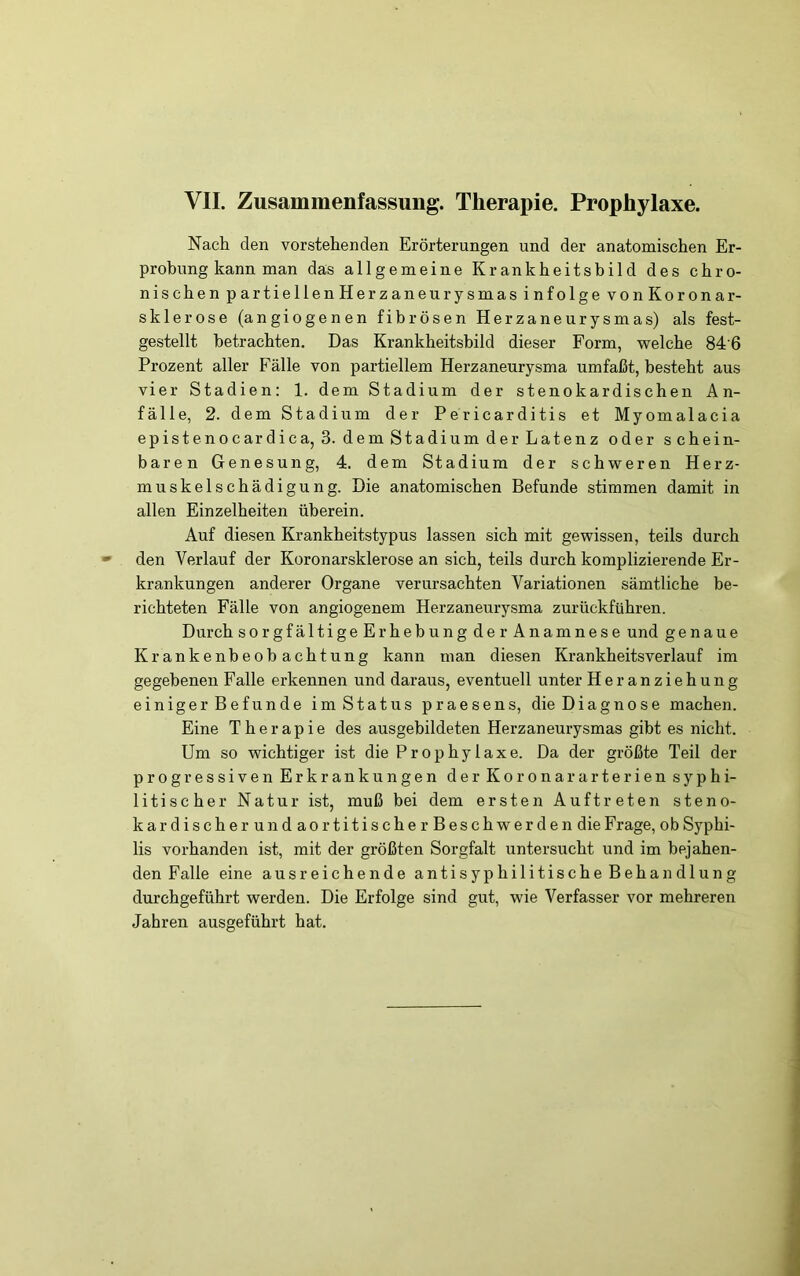 Nach den vorstehenden Erörterungen und der anatomischen Er- probung kann man das allgemeine Krankheitsbild des chro- nischen partiellenHerzaneurysmas infolge vonKoronar- sklerose (angiogenen fibrösen Herzaneurysmas) als fest- gestellt betrachten. Das Krankheitsbild dieser Form, -welche 84'6 Prozent aller Fälle von partiellem Herzaneurysma umfaßt, besteht aus vier Stadien: 1. dem Stadium der stenokardischen An- fälle, 2. dem Stadium der Pericarditis et Myomalacia epistenocardica, 3. dem Stadium der Latenz oder schein- baren Genesung, 4. dem Stadium der sch-weren Herz- muskelschädigung. Die anatomischen Befunde stimmen damit in allen Einzelheiten überein. Auf diesen Krankheitstypus lassen sich mit gewissen, teils durch den Verlauf der Koronarsklerose an sich, teils durch komplizierende Er- krankungen anderer Organe verursachten Variationen sämtliche be- richteten Fälle von angiogenem Herzaneurysma zurückführen. Durch sorgfältigeErhebungder Anamnese und genaue Krankenbeobachtung kann man diesen Krankheitsverlauf im gegebenen Falle erkennen und daraus, eventuell unter Heranziehung einiger Befunde im Status praesens, die Diagnose machen. Eine Therapie des ausgebildeten Herzaneurysmas gibt es nicht. Um so -wichtiger ist die Prophylaxe. Da der größte Teil der progressiven Erkrankungen der Koronararterien syphi- litischer Natur ist, muß bei dem ersten Auftreten steno- kardischerundaortitischer Beschwerden die Frage, ob Syphi- lis vorhanden ist, mit der größten Sorgfalt untersucht und im bejahen- den Falle eine ausreichende antisyphilitische Behandlung durchgeführt werden. Die Erfolge sind gut, wie Verfasser vor mehreren Jahren ausgeführt hat.