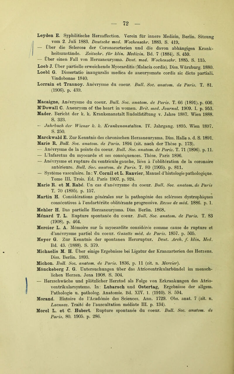 Leyden E. Syphilitische Herzaffection. Verein für innere Medizin, Berlin. Sitzung vom 2. Juli 1883. Deutsche med. Wochenschr. 1883. S. 419. — Über die Sclerose der Coronararterien und die davon abhängigen Krank- heitszustände. Zeitschr. für Min. Medizin. Bd. 7 (1884). S. 459. — Über einen Fall von Herzaneurysma. Deut. med. Wochenschr. 1885. S. 115. Loeb J. Über partielle erweichende Myocarditis (Malacia cordis). Biss. Wärzburg. 1880. Loebl G. Dissertatio inauguralis medica de aneurysmate cordis sic dicto partiali. Vindobonae 1840. Lorrain et Trannoy. Anevrysme du coeur. Bull. Soe. anatom. de Paris. T. 81. (1906). p. 439. Macaigne, Anevrysme du coeur. Bull. Soc. anatom. de Paris. T. 66 (1891). p. 606. M’Dowall C. Aneurysm of the heart in women. Brit. med. Journal. 1909. I. p. 953. Mader. Bericht der k. k. Krankenanstalt Kudolfstiftung v. Jahre 1887. Wien 1888. S. 323. — Jahrbuch der Wiener Je. Je. KranJeenanstalten. IV. Jahrgang. 1895. Wien 1897. S. 250. Marckwald E. Zur Kenntnis des chronischen Herzaneurysma. Diss. Halle a. d. S. 1891. Marie R. Bull. Soc. anatom. de Paris. 1894 (zit. nach der These p. 173). — Anevrysme de la pointe du coeur. Bull. Soc. anatom. de Paris. T. 71 (1896). p. 11. — LTnfarctus du myocarde et ses consequences. These. Paris 1896. — Anevrysme et rupture du ventricule gauche, liees ä l’obhteration de la coronaire anterieure. Bull. Soc. anatom. de Paris. T. 80 (1905). p. 811. — Systeme vasculaire. In; V. Cornil et L. Ranvier, Manuel d’histologie pathologique. Tome HI. Trois. Ed. Paris 1907. p. 924. Marie R. et M. Rabe, ün cas d’anevrysme du coeur. Bull. Soc. anatom. de Paris T. 70 (1895). p. 157. Martin H. Considerations generales sur la pathogenie des scleroses dystrophiques consecutives ä l’endarteriite obliterante progressive. Berne de med. 1886. p. 1. Mehler H. Das partielle Herzaneurysma. Diss. Berlin. 1868. Menard T. L. Rupture spontanee du coeur. Bull. Soc. anatom. de Paris. T. 83 (1908). p. 464. Mercier L. A. Memoire sur la myocardite consideree comme cause de rupture et d’anevrysme partiel du coeur. Gazette med. de Paris. 1857. p. 505. Meyer G. Zur Kenntnis der spontanen Herzruptur. Deut. Arch. f. Min. Med. Bd. 43. (1888). S. 379. Michaelis M. H. Über einige Ergebnisse bei Ligatur der Kranzarterien des Herzens. Diss. Berlin. 1893. Michon. Bull. Soc. anatom. de Paris. 1836. p. 11 (zit. n. Mercier). Mönckeberg J. G. üntersuchungen über das Atrioventrikularbündel im mensch- lichen Herzen. Jena 1908. S. 304. — Herzschwäche und plötzlicher Herztod als Folge von Erkrankungen des Atrio- ventrikularsystems. In: Lubarsch und Ostertag, Ergebnisse der allgem. Pathologie u. patholog. Anatomie. Bd. XIV. 1. (1910). S. 594. Morand. Histoire de l’Academie des Sciences. Ann. 1729. Obs. anat. 7 (zit. n. Laennec. Traite de l’auscultation mödiate HI. p. 134). Morel L. et C. Hubert. Rupture spontanöe du coeur. Bull. Soc. anatom. de Paris. 80. 1905. p. 286.