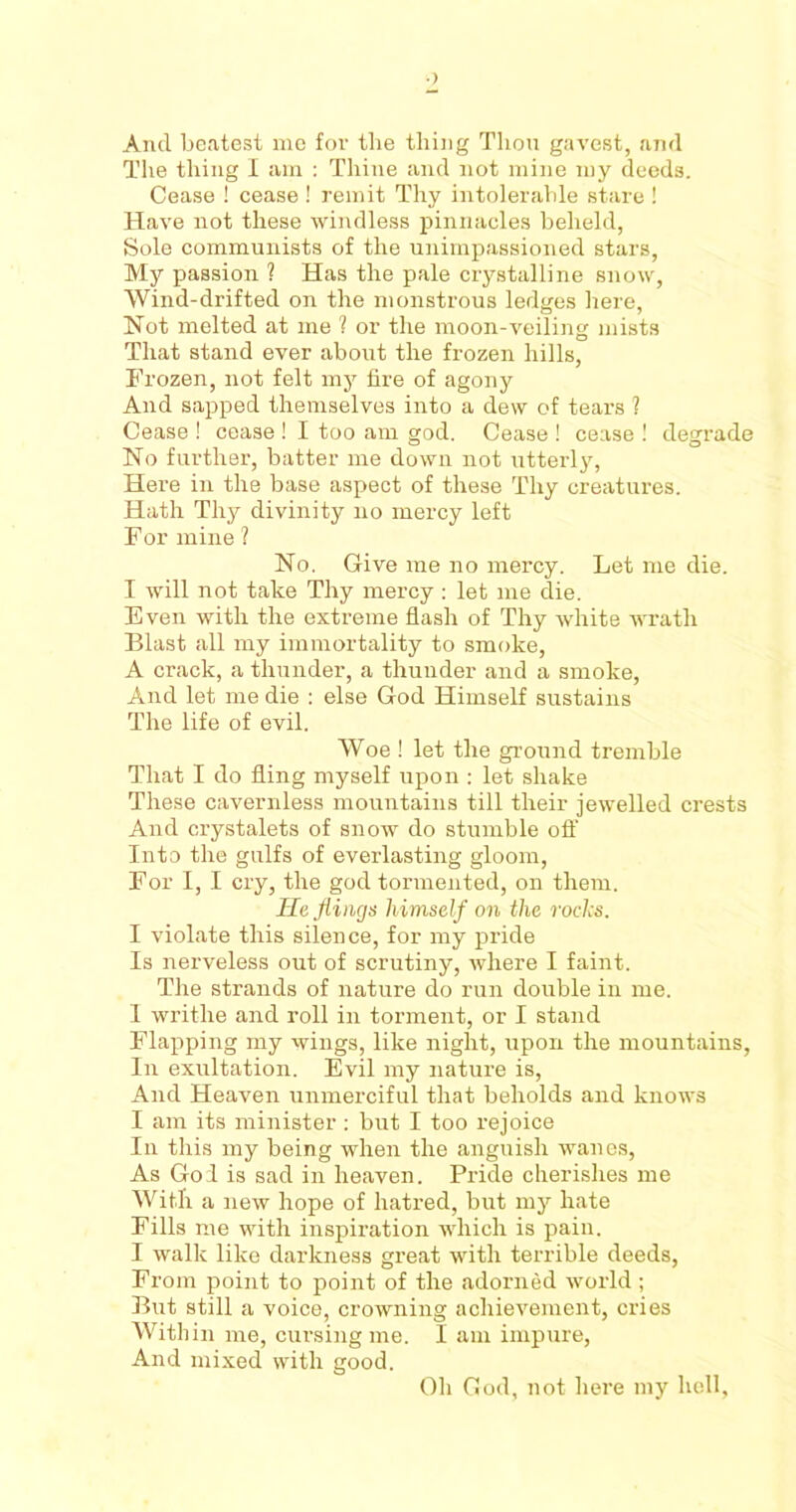 •) Ancl beatest me for the thing Thou gavest, and The thing I am : Thine and not mine my deeds. Cease ! cease ! remit Thy intolerable stare ! Have not these windless pinnacles beheld, Sole communists of the unimpassioned stars, My passion ? Has the pale crystalline snow, Wind-drifted on the monstrous ledges here, Not melted at me ? or the moon-veiling mists That stand ever about the frozen hills, Frozen, not felt my fire of agony And sapped themselves into a dew of tears ? Cease ! cease ! I too am god. Cease ! cease ! degrade No further, batter me down not utterly, Here in the base aspect of these Thy creatures. Hath Thy divinity no mercy left For mine ? No. Give me no mercy. Let me die. I will not take Thy mercy : let me die. Even with the extreme flash of Thy white wrath Blast all my immortality to smoke, A crack, a thunder, a thunder and a smoke, And let me die : else God Himself sustains The life of evil. Woe ! let the ground tremble That I do fling myself upon : let shake These cavernless mountains till their jewelled crests And crystalets of snow do stumble off Into the gulfs of everlasting gloom, For I, I cry, the god tormented, on them. He flings himself on the rocks. I violate this silence, for my pride Is nerveless out of scrutiny, where I faint. The strands of nature do run double in me. I writhe and roll in torment, or I stand Flapping my wings, like night, upon the mountains, In exultation. Evil my nature is, And Heaven unmerciful that beholds and knows I am its minister : but I too rejoice In this my being ■when the anguish wanes, As Go I is sad in heaven. Pride cherishes me With a new hope of hatred, but my hate Fills me with inspiration which is pain. I walk like darkness great with terrible deeds, From point to point of the adorned world; But still a voice, crowning achievement, cries Within me, cursing me. I am impure, And mixed with good. Oh God, not here my hell.