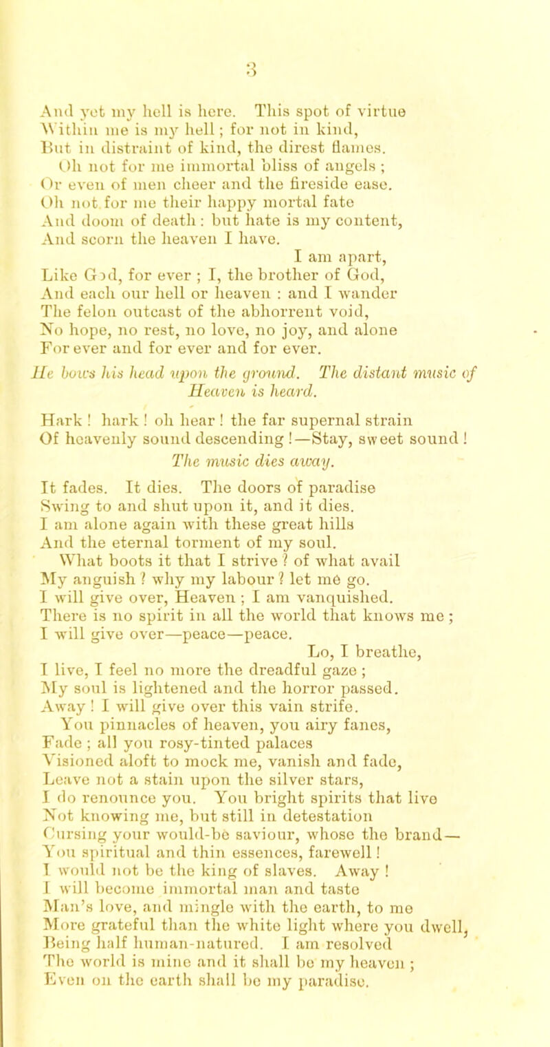 And yet my hell is here. This spot of virtue Within me is my hell; for not in kind, But in distraint of kind, the direst flames. Oh not for me immortal bliss of angels ; Or even of men cheer and the fix-eside ease. Oh not. for me their happy mortal fate And doom of death: but hate is my content, And scorn the heaven I have. I am apart, Like Grd, for ever ; I, the brother of God, And each our hell or heaven : and I wander The felon outcast of the abhorrent void, No hope, no rest, no love, no joy, and alone For ever and for ever and for ever. He bows his head upon the ground. The distant music of Heaven is heard. Hark ! hark ! oh hear ! the far supernal strain Of heavenly sound descending !—Stay, sweet sound ! The music dies away. It fades. It dies. The doors of paradise Swing to and shut upon it, and it dies. I am alone again with these great hills And the eternal torment of my soul. What boots it that I strive ? of what avail My anguish 1 why my labour ? let me go. I will give over, Heaven ; I am vanquished. There is no spirit in all the world that knows me; I will give over—peace—peace. Lo, I breathe, I live, I feel no more the dreadful gaze; My soul is lightened and the horror passed. Away ! I will give over this vain strife. You pinnacles of heaven, you airy fanes, Fade ; all you rosy-tinted palaces Visioned aloft to mock me, vanish and fade, Leave not a stain upon the silver stars, I do renounce you. You bright spirits that live Not knowing me, but still in detestation Cursing your would-be saviour, whose the brand— You spiritual and thin essences, farewell! I would not be the king of slaves. Away ! I will become immortal man and taste Man’s love, and mingle with the earth, to me More grateful than the white light where you dwell, Being half human-natured. I am resolved The world is mine and it shall be my heaven ; Even on the earth shall be my paradise.