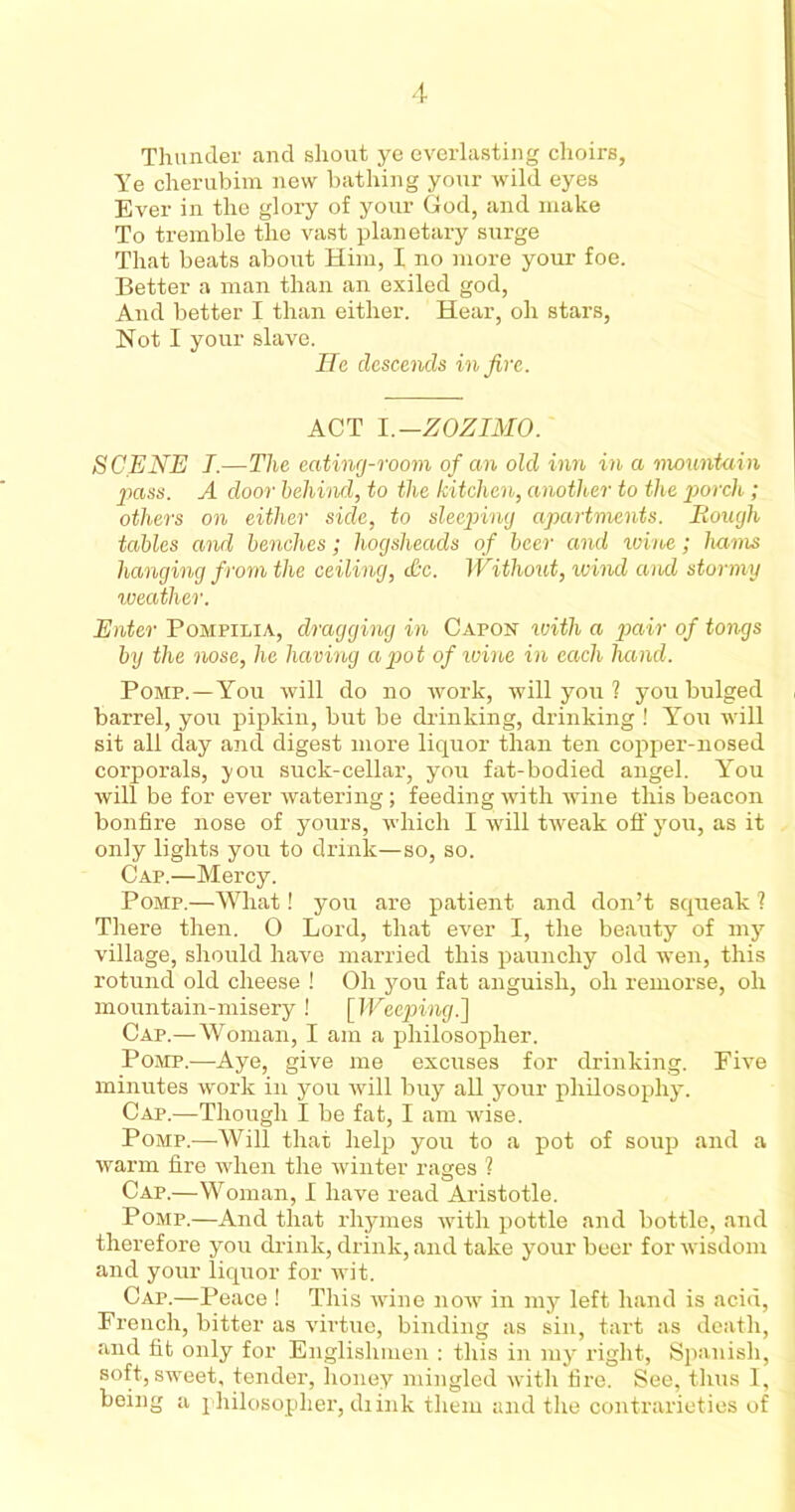 Thunder and shout ye everlasting choirs, Ye cherubim new bathing your wild eyes Ever in the glory of your God, and make To tremble the vast planetary surge That beats about Him, I no more your foe. Better a man than an exiled god, And better I than either. Hear, oh stars, Not I your slave. Hr descends in five. ACT I,-ZOZIMO. SCENE I.—The eating-room of an old inn in a mountain pass. A door behind, to the kitchen, another to the porch; others on either side, to sleeping apartments. Hough tables and benches; hogsheads of beer and wine; hams hanging from the ceiling, dtc. Without, wind and stormy weather. Enter Pompilia, dragging in Capon with a pair of tongs by the nose, he having a pot of wine in each hand. Pomp.—You will do no work, will you ? you bulged barrel, you pipkin, but be drinking, drinking ! You will sit all day and digest more liquor than ten copper-nosed corporals, you suck-cellar, you fat-bodied angel. You will be for ever watering; feeding with wine this beacon bonfire nose of yours, which I will tweak off you, as it only lights you to drink—so, so. Cap.—Mercy. Pomp.—What! you are patient and don’t squeak ? There then. 0 Lord, that ever I, the beauty of my village, should have married this paunchy old wen, this rotund old cheese ! Oh you fat anguish, oh remorse, oh mountain-misery! [Weeping.] Cap.—Woman, I am a philosopher. Pomp.—Aye, give me excuses for drinking. Five minutes work in you will buy all your philosophy. Cap.—Though I be fat, I am wise. Pomp.—Will that help you to a pot of soup and a warm fire when the winter rages ? Cap.—Woman, I have read Aristotle. Pomp.—And that rhymes with pottle and bottle, and therefore you drink, drink, and take your beer for wisdom and your liquor for wit. Cap.—Peace ! This wine now in my left hand is acid, French, bitter as virtue, binding as sin, tart as death, and fit only for Englishmen : this in my right, Spanish, soft, sweet, tender, honey mingled with fire. See, thus I, being a philosopher, diink them and the contrarieties of
