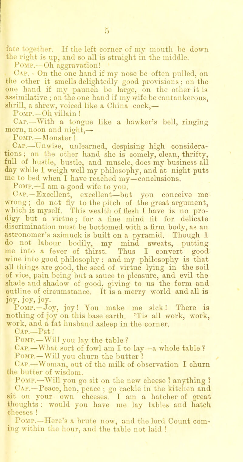 ;> fate together. If the left corner of my mouth bo down the right is up, and so all is straight in the middle. Pomp.—Oh aggravation! Cap. - On the one hand if my nose be often pulled, on the other it smells delightedly good provisions; on the one hand if my paunch be large, on the other it is assimilative ; on the one hand if my wife be cantankerous, shrill, a shrew, voiced like a China cock,— Pomp.—Oh villain ! Cap.—With a tongue like a hawker’s bell, ringing morn, noon and night,^ Pomp.— Monster ! Cap.—Unwise, unlearned, despising high considera- tions ; on the other hand she is comely, clean, thrifty, full of hustle, bustle, and muscle, does my business all day while I weigh well my philosophy, and at night puts me to bed when I have reached my—conclusions. Pomp.—I am a good wife to you. Cap.—Excellent, excellent—but you conceive me wrong ; do not fly to the pitch of the great argument, which is myself. This wealth of flesh I have is no pro- digy but a virtue; for a line mind fit for delicate discrimination must be bottomed with a firm body, as an astronomer’s azimuck is built on a pyramid. Though I do not labour bodily, my mind sweats, putting me into a fever of thirst. Thus I convert good wine into good philosophy : and my philosophy is that all things are good, the seed of virtue lying in the soil of vice, pain being but a sauce to pleasure, and evil the shade and shadow of good, giving to us the form and outline of circumstance. It is a merry world and all is joy,joy,joy. Pomp. —Joy, joy! You make me sick! There is nothing of joy on this base earth. ’Tis all work, work, work, and a fat husband asleep in the corner. Cap.—Pst! Pomp.—Will you lay the table ? Cap.—What sort of fowl am I to lay—a whole table ? Pomp.—Will you churn the butter ? C ap.—Woman, out of the milk of observation I churn the butter of wisdom. Pomp.—Will you go sit on the new cheese 1 anything 1 Cap.—Peace, hen, peace ; go cackle in the kitchen and sit on your own cheeses. I am a hatcher of great thoughts : would you have me lay tables and hatch cheeses ! Pomp. —Here’s a brute now, and the lord Count com- ing within the hour, and the table not laid !