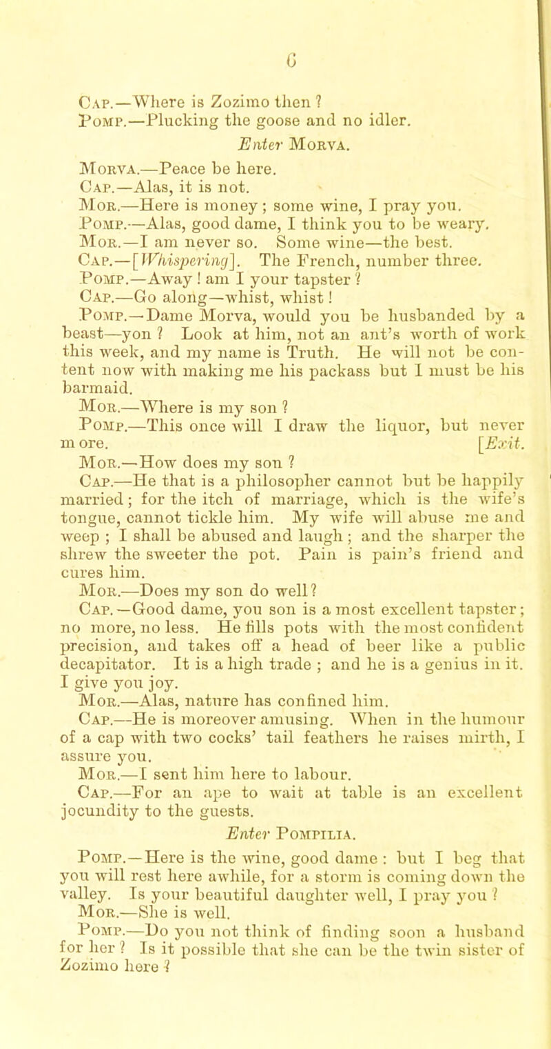 G Cap.—Where is Zozimo then ? Pomp.—Plucking the goose and no idler. Enter Morva. Morva.—Peace be here. Cap.—Alas, it is not. Mor.—Here is money; some wine, I pray you. Pomp.—Alas, good dame, I think you to be weary. Mor.—I am never so. Some wine—the best. Cap.—[Whispering]. The French, number three. Pomp.—Away ! am I your tapster ? Cap.—Go along—whist, whist! Pomp.—Dame Morva, would you be husbanded by a beast—yon ? Look at him, not an ant’s worth of work this week, and my name is Truth. He will not be con- tent now with making me his packass but I must be his barmaid. Mor.—Where is my son ? Pomp.—This once will I draw the liquor, but never m ore. [Exit. Mor.—How does my son ? Cap.—He that is a philosopher cannot but be happily married; for the itch of marriage, which is the wife’s tongue, cannot tickle him. My wife will abuse me and weep ; I shall be abused and laugh ; and the sharper the shrew the sweeter the pot. Pain is pain’s friend and cures him. Mor.—Does my son do well? Cap. —Good dame, you son is a most excellent tapster; no more, no less. He fills pots with the most confident precision, and takes off a head of beer like a public decapitator. It is a high trade ; and he is a genius in it. I give you joy. Mor.—Alas, nature has confined him. Cap.—He is moreover amusing. When in the humour of a cap with two cocks’ tail feathers he raises mirth, I assure you. Mor.—I sent him here to labour. Cap.—-For an ape to wait at table is air excellent jocundity to the guests. Enter Pompilia. Pomp.—Here is the wine, good dame : but I beg that you will rest here awhile, for a storm is coming down the valley. Is your beautiful daughter well, I pray you ? Mor.—She is well. Pomp.—Do you not think of finding soon a husband for her ? Is it possible that she can be the twin sister of Zozimo here l