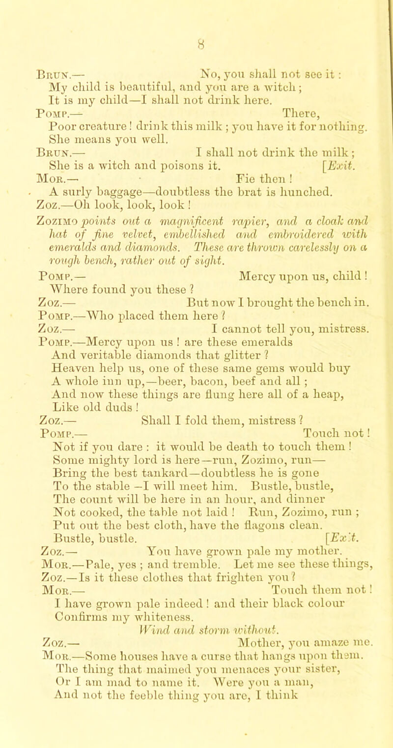 Biiun.— No, you shall not see it: My child is beautiful, and you are a witch; It is my child—I shall not drink here. P omp.—- There, Poor creature! drink this milk ; you have it for nothing. She means you well. Biiun.— I shall not drink the milk; She is a witch and poisons it. [Exit. Mor.—■ Fie then ! A surly baggage—doubtless the brat is hunched. Zoz.—Oh look, look, look ! Zozimo points out a magnificent rapier, and a cloak and hat of fine velvet, embellished and embroidered with emeralds and diamonds. These are throivn carelessly on a rough bench, rather out of sight. Pomp.— Mercy upon us, child ! Where found you these 1 Zoz.— But now I brought the bench in. Pomp.—Who placed them here ! Zoz.—- I cannot tell you, mistress. Pomp.—Mercy upon us ! are these emeralds And veritable diamonds that glitter ? Heaven help us, one of these same gems would buy A whole inn up,—beer, bacon, beef and all; And now these things are flung here all of a heap, Like old duds ! Zoz.— Shall I fold them, mistress ? Pomp.— Touch not! Not if you dare : it would be death to touch them ! Some mighty lord is here—run, Zozimo, run—• Bring the best tankard—doubtless he is gone To the stable —I will meet him. Bustle, bustle, The count will be here in an hour, and dinner Not cooked, the table not laid ! Run, Zozimo, run ; Put out the best cloth, have the flagons clean. Bustle, bustle. [Ex'.t. Zoz.— You have grown pale my mother. Mor.—Pale, yes ; and tremble. Let me see these things, Zoz.—Is it these clothes that frighten you? Mor.— Touch them not! I have grown pale indeed! and their black colour Confirms my whiteness. Wind and storm without. Zoz.— Mother, you amaze me. Mor.—Some houses have a curse that hangs upon them. The thing that maimed you menaces your sister, Or I am mad to name it. Were you a man, And not the feeble thing you are, I think