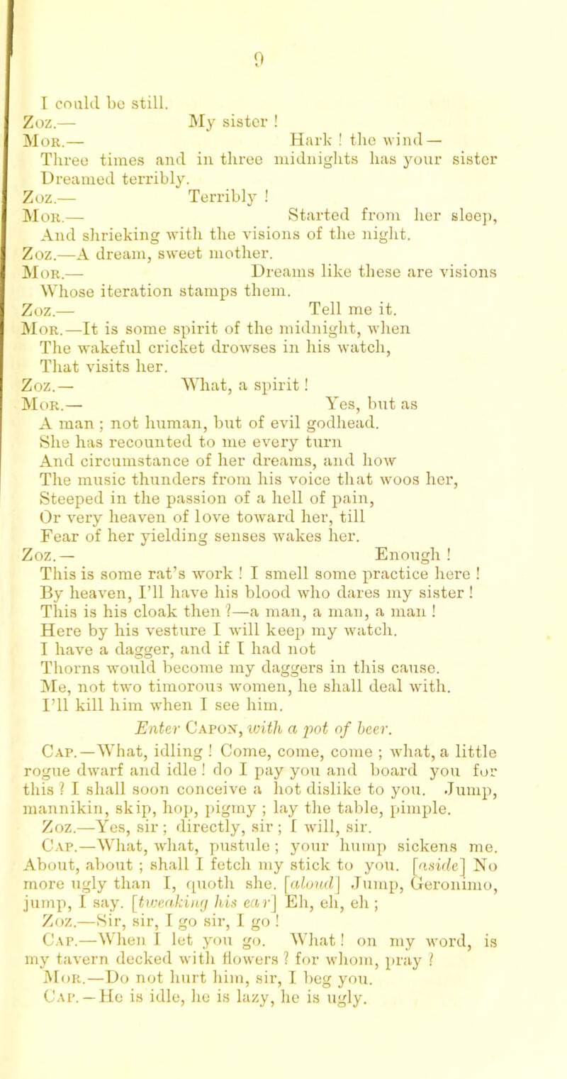 I coalcl bo still. Zoz.— My sister ! Mor.— Hark ! the wind — Three times and in three midnights has your sister Dreamed terribly. Zoz.— Terribly ! Mor.—• Started from her sleep, And shrieking with the visions of the night. Zoz.—A dream, sweet mother. Mor.—- Dreams like these are visions Whose iteration stamps them. Zoz.— Tell me it. Mor.—It is some spirit of the midnight, when The wakeful cricket drowses in his watch, That visits her. Zoz.— What, a spirit! Mor.— Yes, but as A man ; not human, but of evil godhead. She has recounted to me every turn And circumstance of her dreams, and how The music thunders from his voice that woos her, Steeped in the passion of a hell of pain, Or very heaven of love toward her, till Fear of her yielding senses wakes her. Zoz.— Enough ! This is some rat’s work ! I smell some practice here ! By heaven, I’ll have his blood who dares my sister! This is his cloak then 1—a man, a man, a man ! Here by his vesture I will keep my watch. I have a dagger, and if I had not Thorns would become my daggers in this cause. Me, not two timorous women, he shall deal with. I’ll kill him when I see him. Enter Capon, with a pot of beer. Cap.—What, idling ! Come, come, come ; what, a little rogue dwarf and idle ! do I pay you and board you for this ? I shall soon conceive a hot dislike to you. Jump, mannikin, skip, hop, pigmy ; lay the table, pimple. Zoz.—Yes, sir ; directly, sir ; I will, sir. Cap.—What, what, pustule; your hump sickens me. About, about ; shall I fetch my stick to you. [aside] No more ugly than I, quoth she. [aloud] Jump, Geronimo, jump, I say. [tweaking his ear] Eh, eh, eh; Zoz.—Sir, sir, I go sir, I go ! Cap.—When I let you go. What! on my word, is my tavern decked with flowers ? for whom, pray ? Mor.—Do not hurt him, sir, I beg you. Cap.— He is idle, he is lazy, he is ugly.