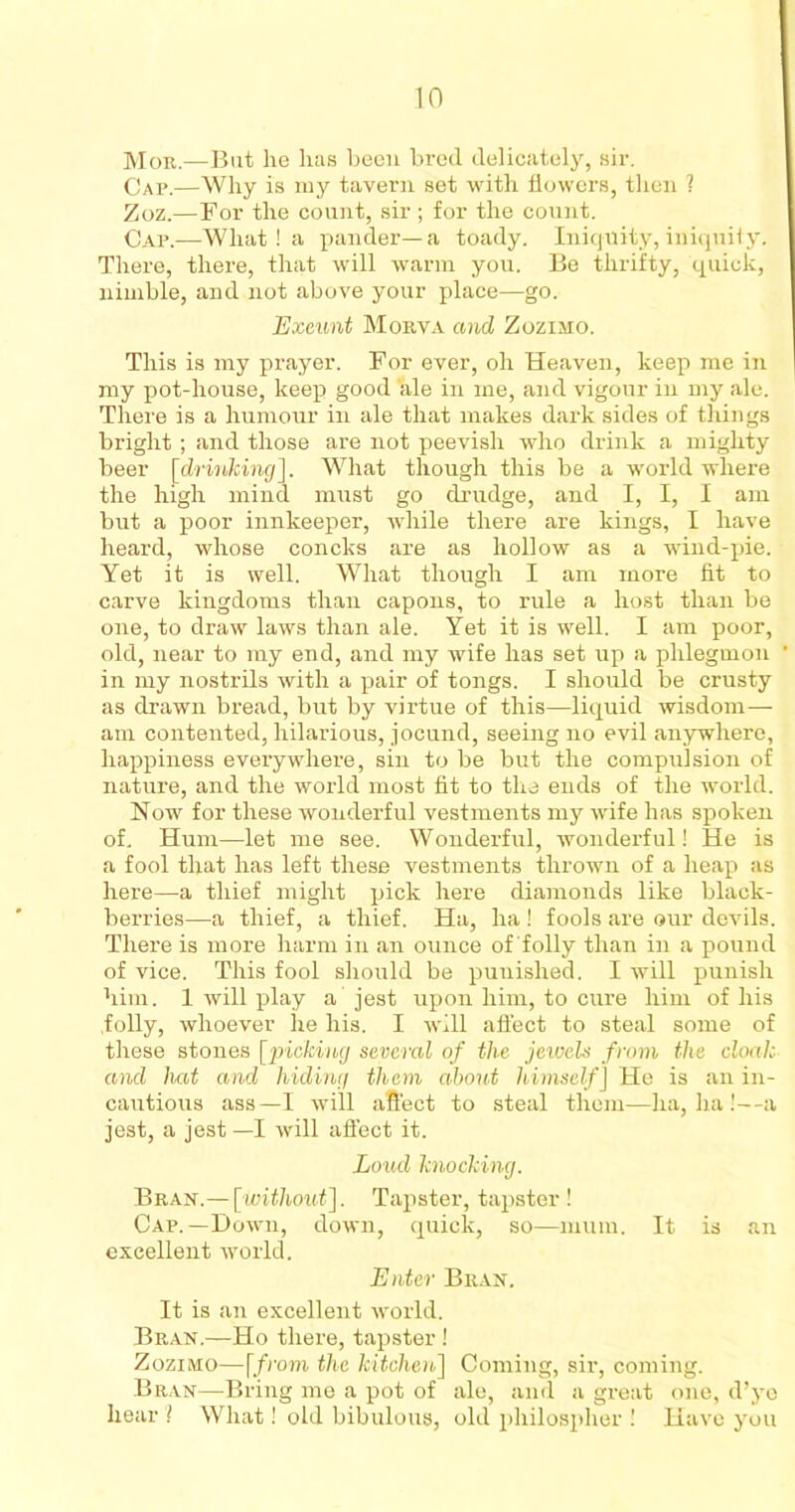 Mor.—But he lias been bred delicately, sir. Cap.—Why is my tavern set with flowers, then ? Zoz.—For the count, sir; for the count. Cap.—What ! a pander—a toady. Iniquity, iniquity. There, there, that will warm you. Be thrifty, quick, nimble, and not above your place—go. Exeunt Morva and Zozimo. This is my prayer. For ever, oh Heaven, keep me in my pot-house, keep good ale in me, and vigour in my ale. There is a humour in ale that makes dark sides of things bright; and those are not peevish who drink a mighty beer [drinking]. What though this be a world where the high mind must go drudge, and I, I, I am but a poor innkeeper, while there are kings, I have heard, whose concks are as hollow as a wind-pie. Yet it is well. What though I am more fit to carve kingdoms than capons, to rule a host than be one, to draw laws than ale. Yet it is well. I am poor, old, near to my end, and my wife has set up a phlegmon in my nostrils with a pair of tongs. I should be crusty as drawn bread, but by virtue of this—liquid wisdom— am contented, hilarious, jocund, seeing no evil anywhere, happiness everywhere, sin to be but the compulsion of nature, and the world most fit to the ends of the world. Now for these wonderful vestments my wife has spoken of. Hum—let me see. Wonderful, wonderful! He is a fool that has left these vestments thrown of a heap as here—a thief might pick here diamonds like black- berries—-a thief, a thief. Ha, ha! fools are our devils. There is more harm in an ounce of folly than in a pound of vice. This fool should be punished. I will punish him. 1 will play a jest upon him, to cure him of his folly, whoever he his. I will affect to steal some of these stones [picking several of the jewels from the cloak and hat and hiding them about himself J He is an in- cautious ass—I will affect to steal them—ha, ha!—a jest, a jest —I will affect it. Loud knocking. Bran.— [without]. Tapster, tapster ! Cap.—Down, down, quick, so—mum. It is an excellent world. Enter Bran. It is an excellent world. Bran.—Ho there, tapster ! Zozimo—[from the kitchen] Coming, sir, coming. Bran—Bring me a pot of ale, and a great one, d’ye hear '? What! old bibulous, old philospher ! Have you