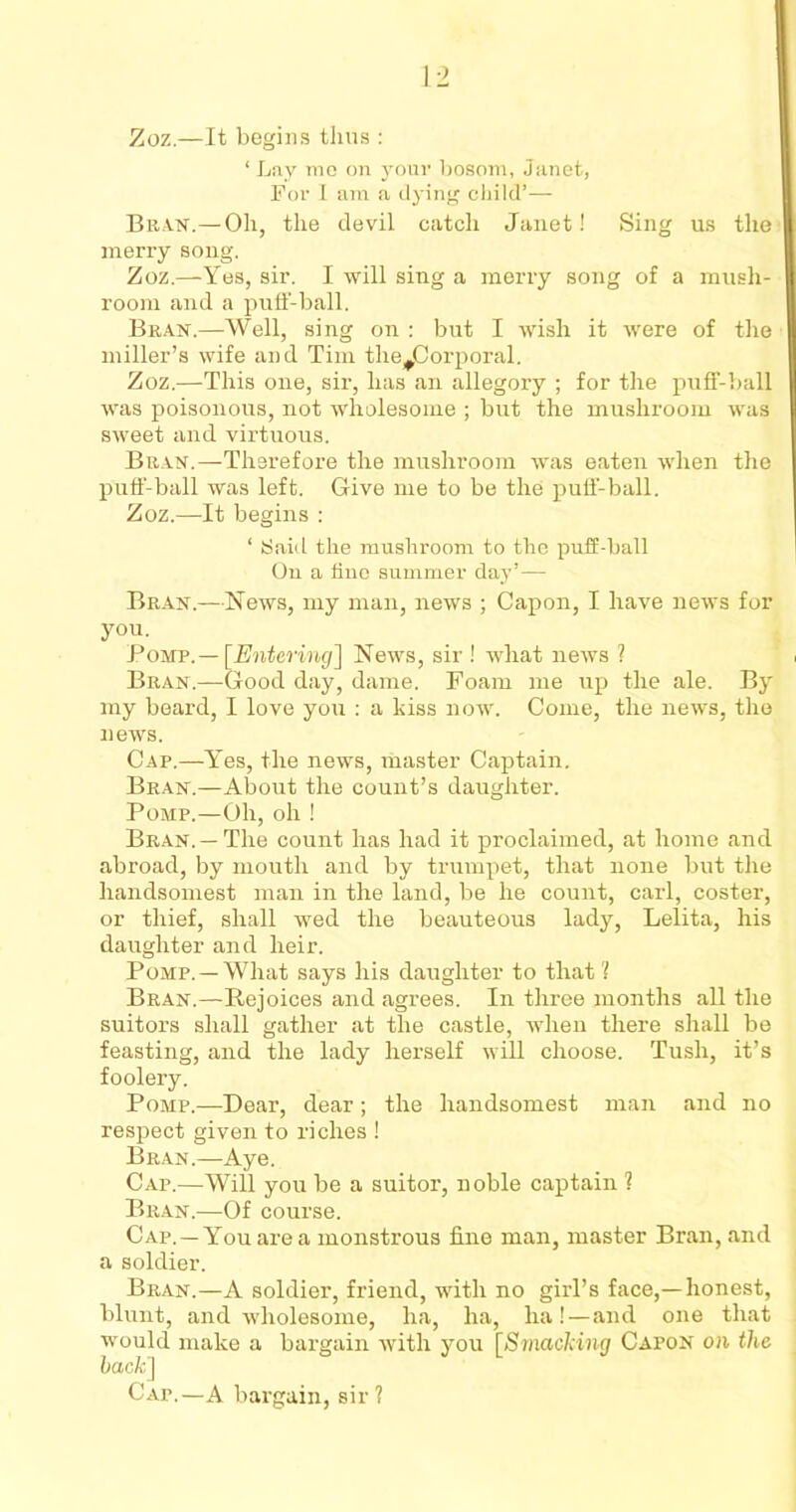 ‘ Lay mo on your bosom, Janet, For I am a dying child’—- Bran.— Oh, the devil catch Janet! Sing us the merry song. Zoz.—Yes, sir. I will sing a merry song of a mush- room and a puff-ball. Bran.—Well, sing on : but I wish it were of the miller’s wife and Tim the^Corporal. Zoz.—This one, sir, has an allegory ; for the puff-ball was poisonous, not wholesome ; but the mushroom was sweet and virtuous. Bran.—Therefore the mushroom was eaten when the puff-ball was left. Give me to be the puff-ball. Zoz.—It begins : ‘ iSaid the mushroom to the puff-ball On a fine summer day’— Bran.—News, my man, news ; Capon, I have news for you. Pomp.— [Entering] News, sir ! what news ? Bran.—Good day, dame. Foam me up the ale. By my beard, I love you : a kiss now. Come, the news, the news. Cap.—Yes, the news, master Captain. Bran.—About the count’s daughter. Pomp.—Oh, oh ! Bran. —The count has had it proclaimed, at home and abroad, by mouth and by trumpet, that none but the handsomest man in the land, be he count, carl, coster, or thief, shall wed the beauteous lady, Lelita, his daughter and heir. Pomp. —What says his daughter to that? Bran.—Rejoices and agrees. In three months all the suitors shall gather at the castle, when there shall be feasting, and the lady herself will choose. Tush, it’s foolery. Pomp.—Dear, dear; the handsomest man and no respect given to riches ! Bran.—Aye. Cap.—Will you be a suitor, noble captain ? Bran.—Of course. Cap.—You are a monstrous fine man, master Bran, and a soldier. Bran.—A soldier, friend, with no girl’s face,—honest, blunt, and wholesome, ha, ha, ha!—and one that would make a bargain with you [Smacking Capon on the hack] Cap.—A bargain, sir?