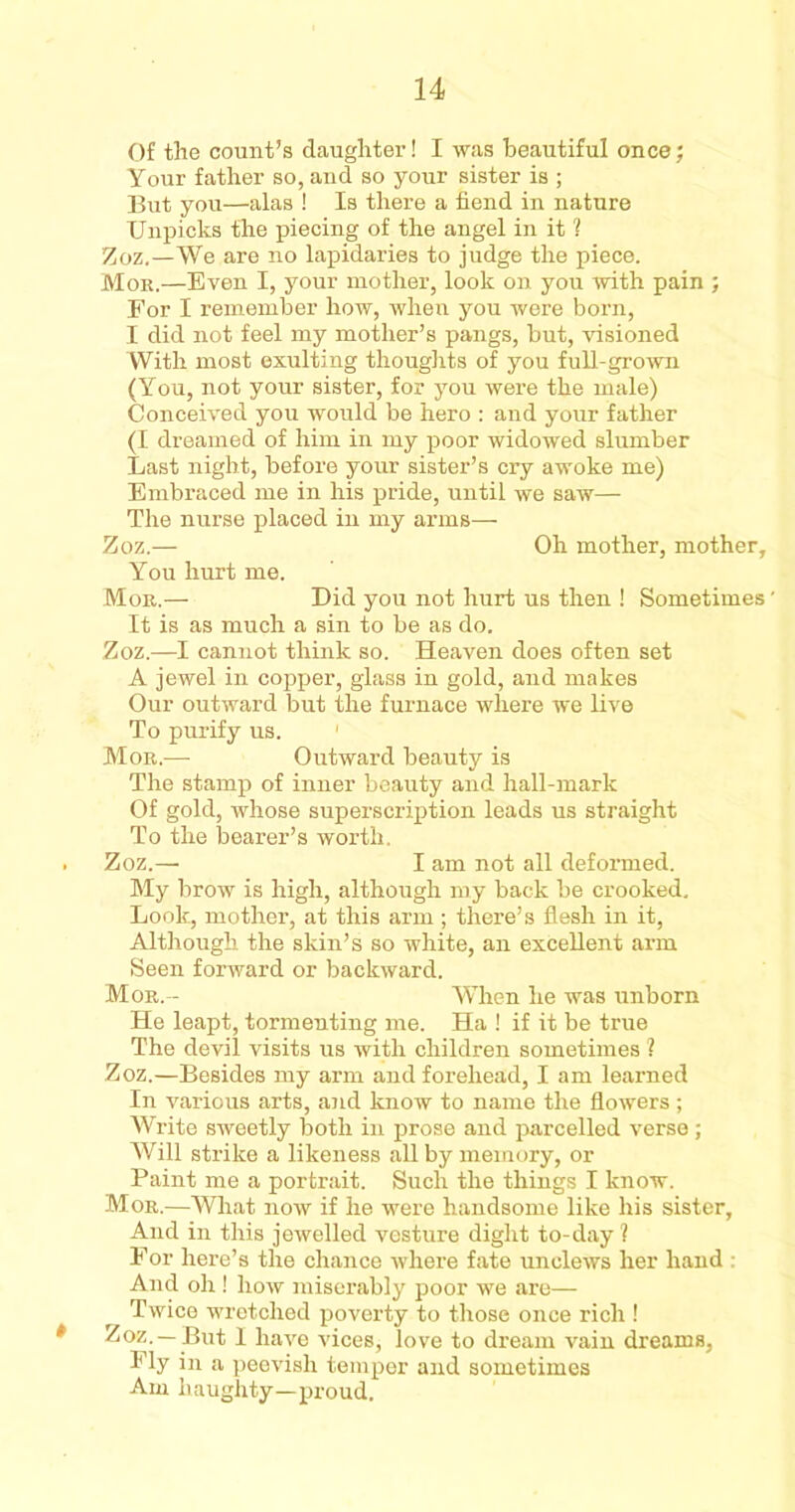 Of the count’s (laughter! I was beautiful once; Your father so, and so your sister is ; But you—alas ! Is there a fiend in nature Unpicks the piecing of the angel in it 1 Zoz.—We are no lapidaries to judge the piece. Mob.—Even I, your mother, look on you with pain ; For I remember how, when you were born, I did not feel my mother’s pangs, but, visioned With most exulting thoughts of you full-grown (You, not your sister, for you were the male) Conceived you would be hero : and your father (I dreamed of him in my poor widowed slumber Last night, before your sister’s cry awoke me) Embraced me in his pride, until we saw— The nurse placed in my arms— Zoz.— Oh mother, mother. You hurt me. Moe.— Did you not hurt us then ! Sometimes' It is as much a sin to be as do. Zoz.—I cannot think so. Heaven does often set A jewel in copper, glass in gold, and makes Our outward but the furnace where we live To purify us. Moe.— Outward beauty is The stamp of inner beauty and hall-mark Of gold, whose superscription leads us straight To the bearer’s worth. . Zoz.— I am not all deformed. My brow is high, although my back be crooked. Look, mother, at this arm ; there’s flesh in it, Although the skin’s so white, an excellent arm Seen forward or backward. Moe.-- When he was unborn He leapt, tormenting me. Ha ! if it be true The devil visits us with children sometimes ? Zoz.—Besides my arm and forehead, I am learned In various arts, and know to name the flowers ; Write sweetly both in prose and parcelled verse ; Will strike a likeness all by memory, or Paint me a portrait. Such the things I know. Moe.—What now if he were handsome like his sister. And in this jewelled vesture dight to-day? For here’s the chance where fate unclews her hand : And oh ! how miserably poor we are— Twice wretched poverty to those once rich ! * Zoz. —But I have vices, love to dream vain dreams. Fly in a peevish temper and sometimes Am haughty—proud.