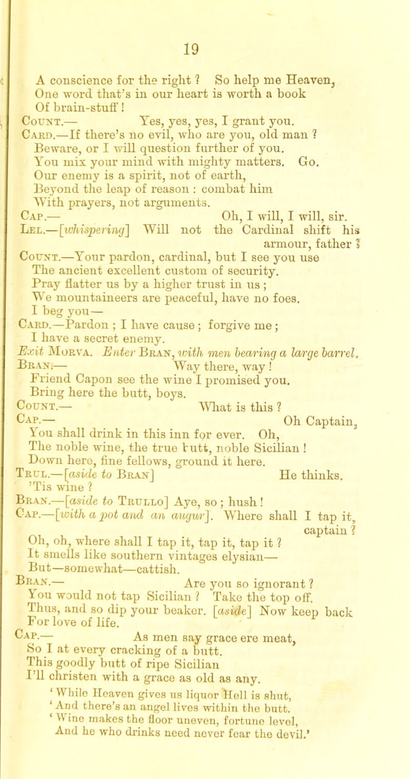 A conscience for the right 1 So help me Heaven, One word that’s in our heart is worth a book Of brain-stuff! Count.— Yes, yes, yes, I grant you. Card.—If there’s no evil, who are you, old man 1 Beware, or I will question further of you. You mix your mind with mighty matters. Go. Our enemy is a spirit, not of earth, Beyond the leap of reason : combat him With prayers, not arguments. Cap.— Oh, I will, I will, sir. Lel.—[whispering] Will not the Cardinal shift his armour, father j Count.—Your pardon, cardinal, but I see you use The ancient excellent custom of security. Pray flatter us by a higher trust in us; We mountaineers are peaceful, have no foes. I beg you— Card.—Pardon ; I have cause ; forgive me; I have a secret enemy. Exit Morva. Enter Bran, with men bearing a large barrel, Bran(— Way there, way! Friend Capon see the wine I promised you. Bring here the butt, boys. Count.— What is this ? Cap.— Oh Captain, You shall drink in this inn for ever. Oh, The noble wine, the true butt, noble Sicilian ! Down hero, fine fellows, ground it here. True.— [aside to Bran] He thinks. ’Tis wine ? Bran.—[aside to Trullo] Aye, so ; hush ! Cap.—[with a pot ami an augur]. Where shall I tap it, captain ? Oh, oh, where shall I tap it, tap it, tap it ? It smells like southern vintages elysian— But—somewhat—cattish. Bran.— Are you so ignorant ? You would not tap Sicilian ? Take the top off. Thus, and so dip your beaker, [aside] Now keep back For love of life. Ap-— As men say grace ere meat, So I at every cracking of a butt. This goodly butt of ripe Sicilian I’ll christen with a grace as old as any. ‘ While Heaven gives us liquor Bell is shut, ‘ And there’s an angel lives within the butt. ‘ Wine makes the floor uneven, fortune level, And he who drinks need never fear the devil.’