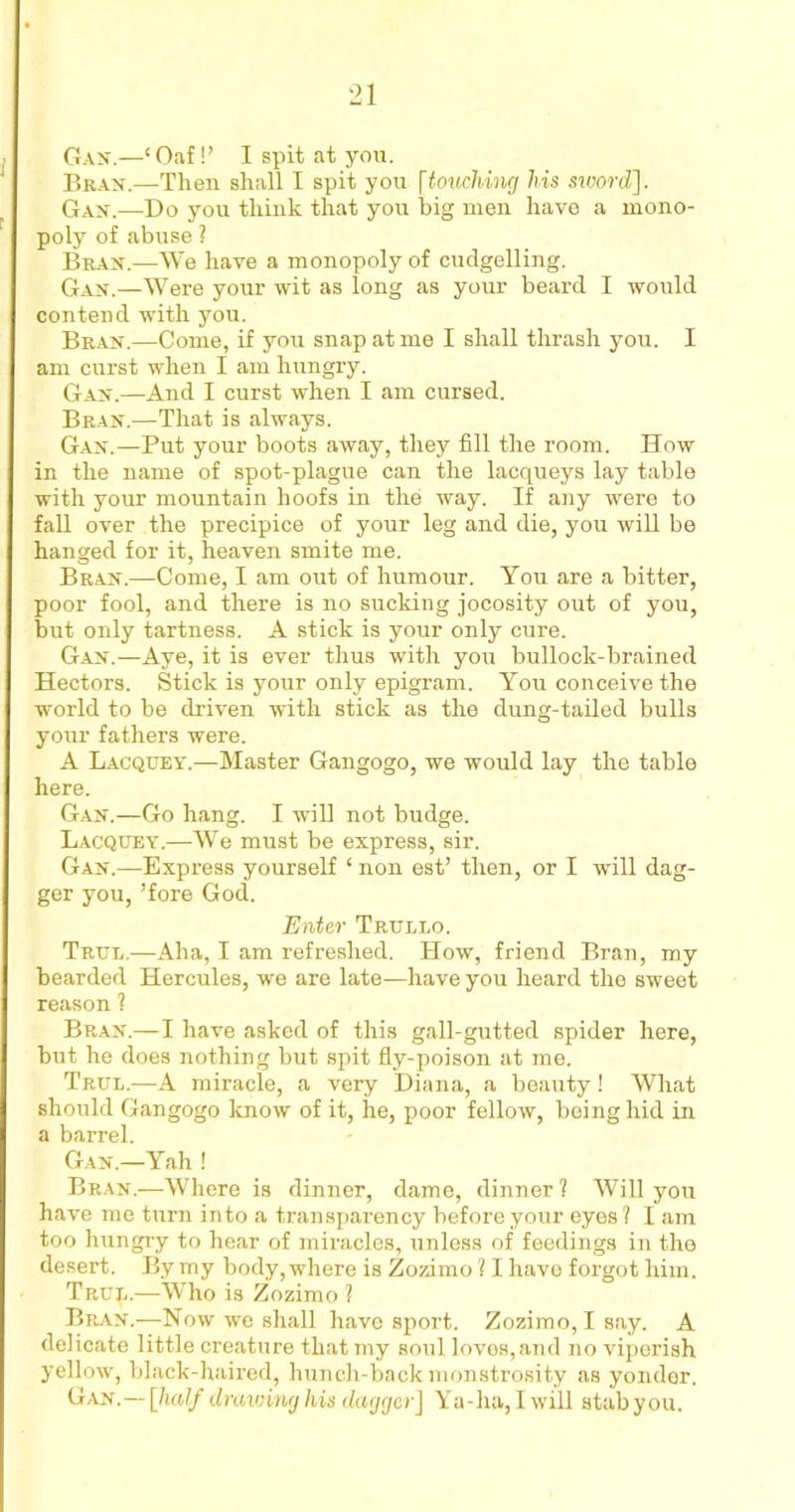 Gan.—‘Oaf!’ I spit at you. Gran.—Then shall I spit you [touching his sword,]. Gan.—Do you think that you big men have a mono- poly of abuse ? Bran.—We have a monopoly of cudgelling. Gan.—Were your wit as long as your beard I would contend with you. Bran.—Come, if you snap at me I shall thrash you. I am curst when I am hungry. Gan.—And I curst when I am cursed. Bran.—That is always. Gan.—Put your boots away, they fill the room. How in the name of spot-plague can the lacqueys lay table with your mountain hoofs in the way. If any were to fall over the precipice of your leg and die, you will be hanged for it, heaven smite me. Bran.—Come, I am out of humour. You are a bitter, poor fool, and there is no sucking jocosity out of you, but only tartness. A stick is your only cure. Gan.—Aye, it is ever thus with you bullock-brained Hectors. Stick is your only epigram. You conceive the world to be driven with stick as the dung-tailed bulls your fathers were. A Lacquey.—Master Gangogo, we would lay the table here. Gan.—Go hang. I will not budge. Lacquey.—We must be express, sir. Gan.—Express yourself ‘ non est’ then, or I will dag- ger you, ’fore God. Enter Truleo. True.—Aha, I am refreshed. How, friend Bran, my bearded Hercules, we are late—have you heard the sweet reason ? Bran.—I have asked of this gall-gutted spider here, but he does nothing but spit fly-poison at me. True.—A miracle, a very Diana, a beauty! What should Gangogo know of it, he, poor fellow, being hid in a barrel. Gan.—Yah ! Bran.—Where is dinner, dame, dinner? Will you have me turn into a transpai’ency before your eyes ? I am too hungry to hear of miracles, unless of feedings in the desert. By my body, where is Zozimo ? I havo forgot him. TRup.—Who is Zozimo ? Bran.—Now we shall have sport. Zozimo, Isay. A delicate little creature that my soul loves, and no viperish yellow, black-haired, hunch-back monstrosity as yonder. Gan.— [half drawing his dagger] Ya-lia, I will stab you.