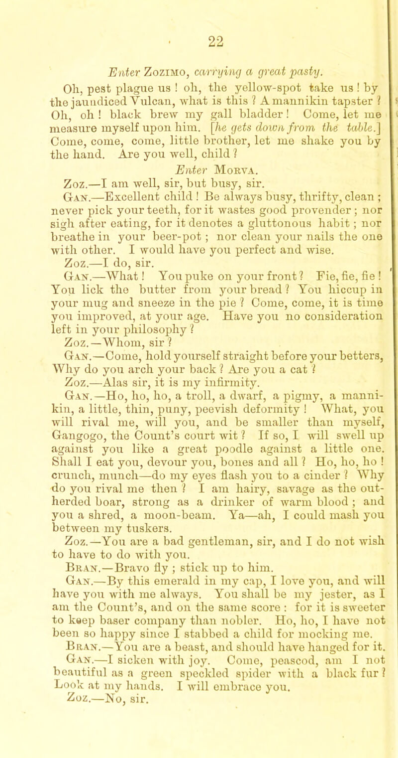 Enter Zozimo, carrying a great pasty. Oh, pest plague us ! oh, the yellow-spot take us ! by the jaundiced Vulcan, what is this ? A mannikin tapster ? s Oh, oh ! black brew my gall bladder! Come, let me measure myself upon him. [he gets down from the table.] Come, come, come, little brother, let me shake you by the hand. Are you well, child ? Enter Morva. Zoz.—I am well, sir, but busy, sir. Gan.—Excellent child ! Be always busy, thrifty, clean ; never pick your teeth, for it wastes good provender; nor sigh after eating, for it denotes a gluttonous habit; nor breathe in your beer-pot; nor clean your nails the one with other. I would have you perfect and wise. Zoz.—I do, sir.  i Gan.—What! You puke on your front ? Fie, fie, fie ! You lick the butter from your bread? You hiccup in your mug and sneeze in the pie ? Come, come, it is time you improved, at your age. Have you no consideration left in your philosophy ? Zoz.—Whom, sir ? Gan.—Come, hold yourself straight before your betters, Why do you arch your back ? Are you a cat ? Zoz.—Alas sir, it is my infirmity. Gan.—Ho, ho, ho, a troll, a dwarf, a pigmy, a manni- kin, a little, thin, puny, peevish deformity ! What, you will rival me, will you, and be smaller than myself, Gangogo, the Count’s court wit ? If so, I will swell up against you like a great poodle against a little one. Shall I eat you, devour you, bones and all ? Ho, ho, ho ! crunch, munch—do my eyes flash you to a cinder ? Why do you rival me then ? I am hairy, savage as the out- herded boar, strong as a drinker of warm blood ; and you a shred, a moon-beam. Ya—ah, I could mash you between my tuskers. Zoz.—You are a bad gentleman, sir, and I do not wish to have to do with you. Bran.—Bravo fly ; stick up to him. Gan.—By this emerald in my cap, I love you, and will have you with me always. You shall be my jester, as I am the Count’s, and on the same score : for it is sweeter to keep baser company than nobler. Ho, ho, I have not been so happy since I stabbed a child for mocking me. Bran.—You are a beast, and should have hanged for it. Gan.—I sicken with joy. Come, peascod, am I not beautiful as a green speckled spider with a black fur ? Look at my hands. I will embrace you. ■Zoz.—No, sir.