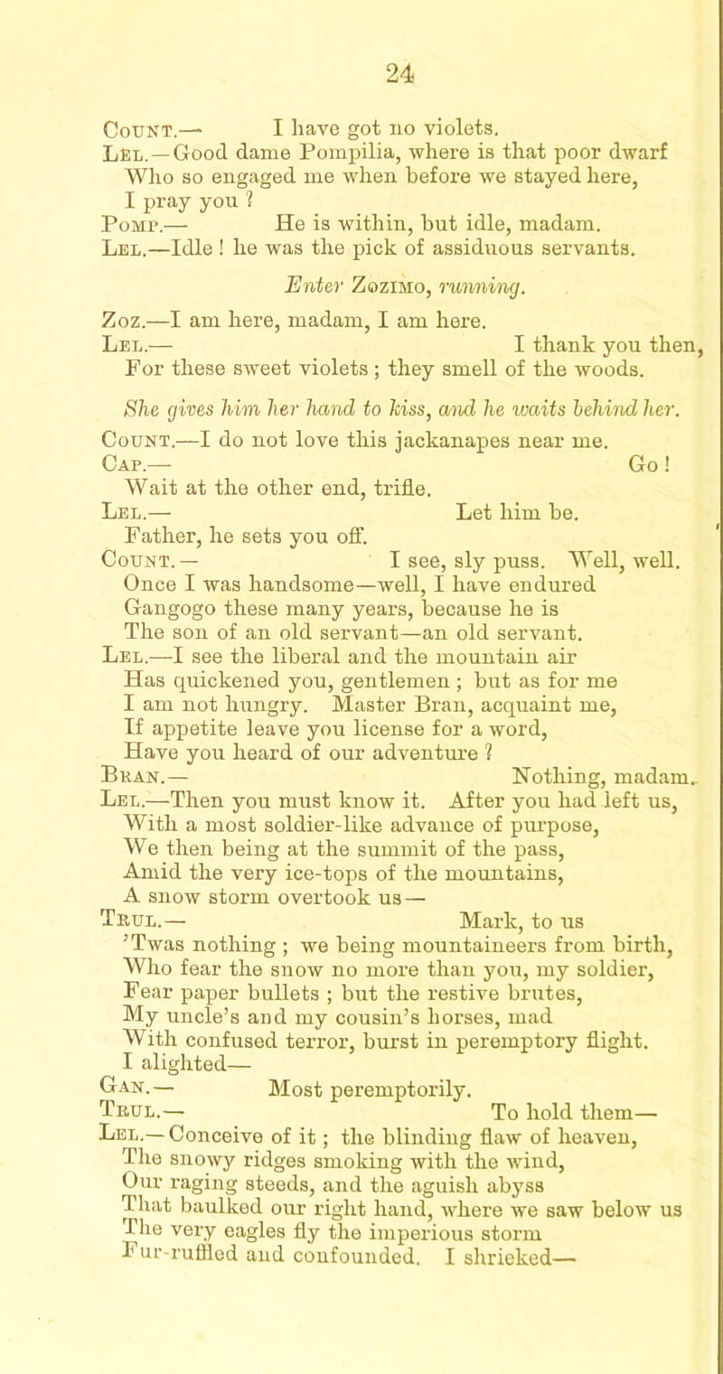 Count.— I have got no violets. Lel.— Good dame Pompilia, where is that poor dwarf Who so engaged me when before we stayed here, I pray you 1 Pomp.— He is within, but idle, madam. Lel.—Idle ! he was the pick of assiduous servants. Enter Zozimo, running. Zoz.—I am here, madam, I am here. Lel.— I thank you then, For these sweet violets; they smell of the woods. She gives him her hand to hiss, and he ivaits behind her. Count.—I do not love this jackanapes near me. Cap.— Go! Wait at the other end, trifle. Lel.—• Let him be. Father, he sets you off. Count. — I see, sly puss. Well, well. Once I was handsome—well, I have endured Gangogo these many years, because he is The son of an old servant—an old servant. Lel.—I see the liberal and the mountain air Has quickened you, gentlemen ; but as for me I am not hungry. Master Bran, acquaint me. If appetite leave you license for a word, Have you heard of our adventure 1 Bran.— Nothing, madam.. Lel.—-Then you must know it. After you had left us, With a most soldier-like advance of purpose, We then being at the summit of the pass, Amid the very ice-tops of the mountains, A snow storm overtook us — Tkul.— Mark, to us ’Twas nothing ; we being mountaineers from birth, Who fear the snow no more than you, my soldier, Fear paper bullets ; but the restive brutes, My uncle’s and my cousin’s horses, mad With confused terror, burst in peremptory flight. I alighted— Gan.— Most peremptorily. Trul.— To hold them— Lel.—Conceive of it; the blinding flaw of heaven, The snowy ridges smoking with the wind, Our raging steeds, and the aguish abyss That baulked our right hand, where we saw below us The very eagles fly the imperious storm Pur-ruffled and confounded. I shrieked—