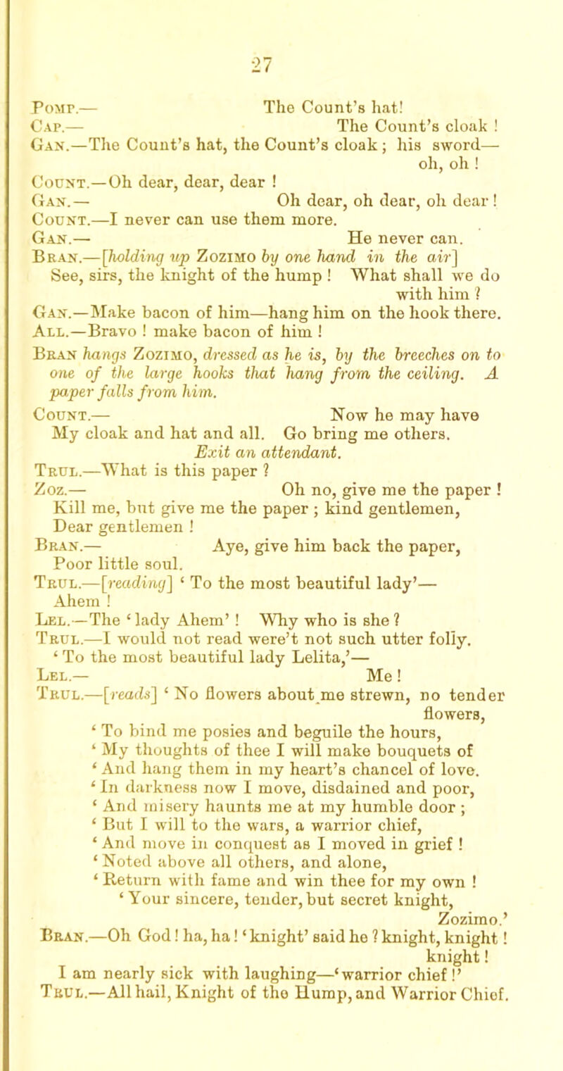 Pomp.— The Count’s hat! Cap.— The Count’s cloak ! Gan.—The Count’s hat, the Count’s cloak; his sword— oh, oh ! Count.—Oh dear, dear, dear ! Gan.— Oh dear, oh dear, oh dear ! Count.—I never can use them more. Gan.— He never can. Bran.—[holding up Zozimo by one hand in the at?’] See, sirs, the knight of the hump ! What shall we do with him ? Gan.—Make bacon of him—hang him on the hook there. All.—Bravo ! make bacon of him ! Bran hangs Zozimo, dressed as he is, by the breeches on to one of the large hooks that hang from the ceiling. A paper falls from him. Count.— Now he may have My cloak and hat and all. Go bring me others. Exit an attendant. Trul.—What is this paper ? Zoz.— Oh no, give me the paper ! Kill me, but give me the paper ; kind gentlemen, Dear gentlemen ! Bran.— Aye, give him back the paper, Poor little soul. Trul.—[reading] ‘ To the most beautiful lady’— Ahem ! Lel.—The ‘ lady Ahem’ ! Why who is she ? Trul.—I would not read were’t not such utter folly. ‘ To the most beautiful lady Lelita,’— Lel.— Me! Trul.—[reads'] ‘ No flowers about me strewn, no tender flowers, ‘ To bind me posies and beguile the hours, ‘ My thoughts of thee I will make bouquets of ‘ And hang them in my heart’s chancel of love. ‘ In darkness now I move, disdained and poor, ‘ And misery haunts me at my humble door ; ‘ But I will to the wars, a warrior chief, ‘ And move in conquest as I moved in grief ! * Noted above all others, and alone, ‘ Return with fame and win thee for my own ! ‘Your sincere, tender,but secret knight, Zozimo.’ Bran.—Oh God! ha, ha! ‘ knight’ said he ? knight, knight! knight! I am nearly sick with laughing—‘warrior chief !’ Trul.—All hail, Knight of tho Hump, and Warrior Chiof.