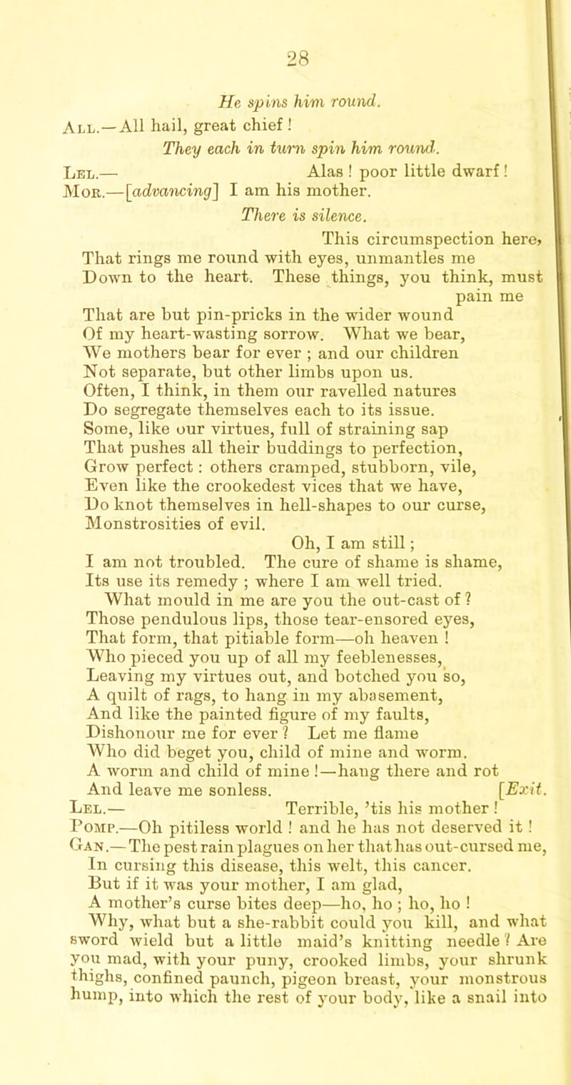 He spins him round. All.—All hail, great chief ! They each in turn spin him round. Lel.— Alas ! poor little dwarf! Mob.—[advancing] I am his mother. There is silence. This circumspection here, | That rings me round with eyes, unmantles me Down to the heart. These things, you think, must pain me That are but pin-pricks in the wider wound Of my heart-wasting sorrow. What we bear, We mothers bear for ever ; and our children Not separate, but other limbs upon us. Often, I think, in them our ravelled natures Do segregate themselves each to its issue. Some, like our virtues, full of straining sap That pushes all their buddings to perfection, Grow perfect: others cramped, stubborn, vile, Even like the crookedest vices that we have, Do knot themselves in hell-shapes to our curse, Monstrosities of evil. Oh, I am still; I am not troubled. The cure of shame is shame, Its use its remedy ; where I am well tried. What mould in me are you the out-cast of ? Those pendulous lips, those tear-ensored eyes, That form, that pitiable form—oh heaven ! Who pieced you up of all my feeblenesses, Leaving my virtues out, and botched you so, A quilt of rags, to hang in my abasement, And like the painted figure of my faults, Dishonour me for ever ? Let me flame Who did beget you, child of mine and worm. A worm and child of mine !—hang there and rot And leave me sonless. [Exit. Lel.— Terrible, ’tis his mother ! Pomp.—Oh pitiless world ! and he has not deserved it! Gan.— The pest rain plagues on her that has out-cursed me, In cursing this disease, this welt, this cancer. But if it was your mother, I am glad, A mother’s curse bites deep—ho, ho ; ho, ho ! Why, what but a she-rabbit could yo;i kill, and what sword wield but a little maid’s knitting needle'! Are you mad, with your puny, crooked limbs, your shrunk thighs, confined paunch, pigeon breast, your monstrous hump, into which the rest of your body, like a snail into