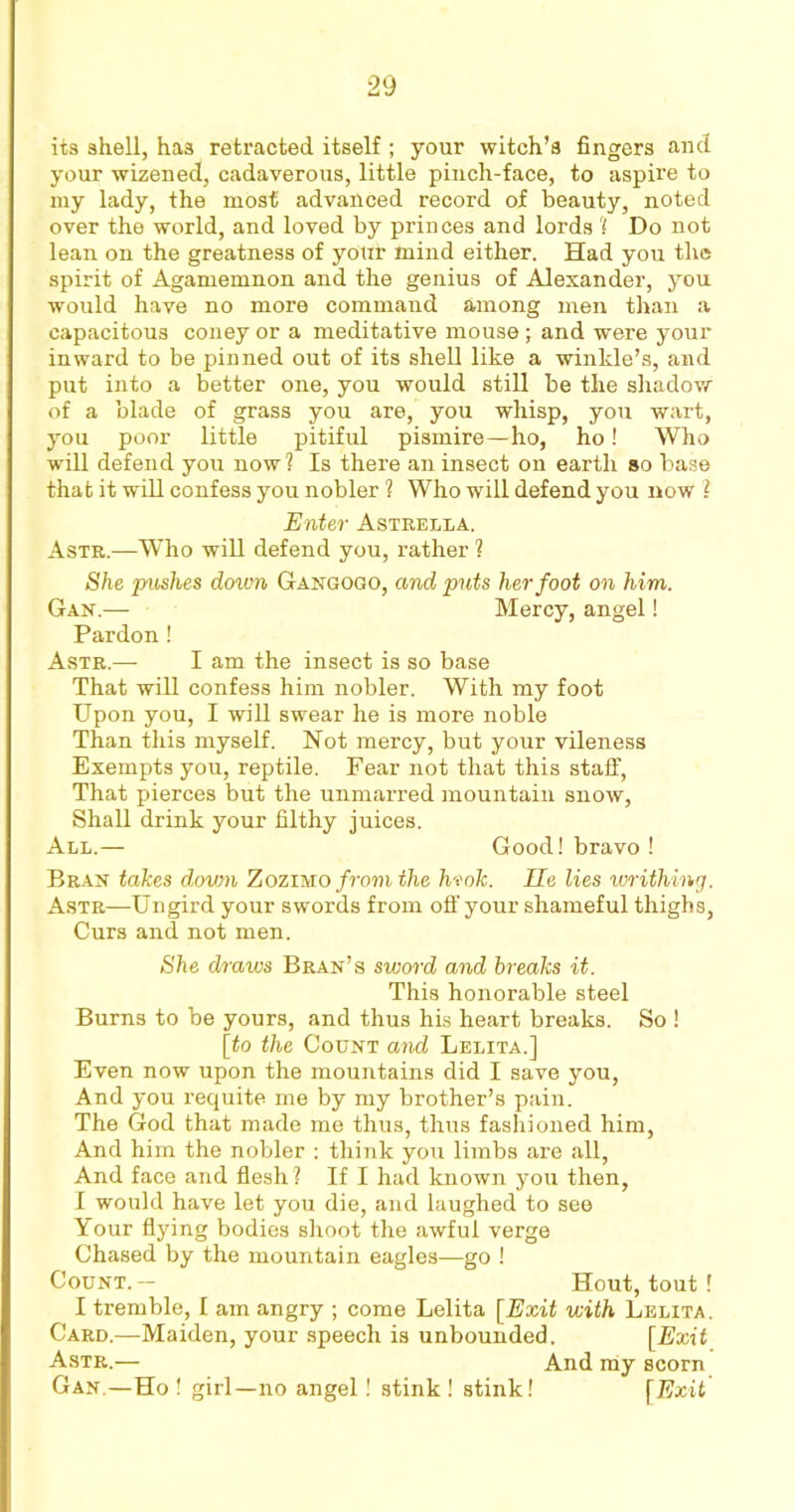 its shell, has retracted itself ; your witch’s fingers and your wizened, cadaverous, little pinch-face, to aspire to my lady, the most advanced record of beauty, noted over the world, and loved by princes and lords ? Do not lean on the greatness of your mind either. Had you the spirit of Agamemnon and the genius of Alexander, you would have no more command among men than a capacitous coney or a meditative mouse; and were your inward to be pinned out of its shell like a winkle’s, and put into a better one, you would still be the shadow of a blade of grass you are, you whisp, you wart, you poor little pitiful pismire—ho, ho! Who will defend you now? Is there an insect on earth so base that it will confess you nobler ? Who will defend you now ? Enter Astrella. Astr.—Who will defend you, rather ? She pushes down Gangogo, and puts her foot on him. Gan.— Mercy, angel! Pardon! Astr.— I am the insect is so base That will confess him nobler. With my foot Upon you, I will swear he is more noble Than this myself. Hot mercy, but your vileness Exempts you, reptile. Fear not that this staff, That pierces but the unmarred mountain snow, Shall drink your filthy juices. All.— Good! bravo! Bran takes down ZoziMo/rom the hvok. lie lies writhing. Astr—Ungird your swords from off your shameful thighs, Curs and not men. She draws Bran’s sword and breaks it. This honorable steel Burns to be yours, and thus his heart breaks. So ! [to the Count and Lelita.] Even now upon the mountains did I save you, And you requite me by my brother’s pain. The God that made me thus, thus fashioned him, And him the nobler : think you limbs are all, And face and flesh? If I had known you then, I would have let you die, and laughed to see Your flying bodies shoot the awful verge Chased by the mountain eagles—go ! Count.— Hout, tout ! I tremble, I am angry ; come Lelita [Exit with Lelita. Card,—Maiden, your speech is unbounded. [Exit Astr.— And my scorn Gan.—Ho ! girl—no angel! stink ! stink! [Exit