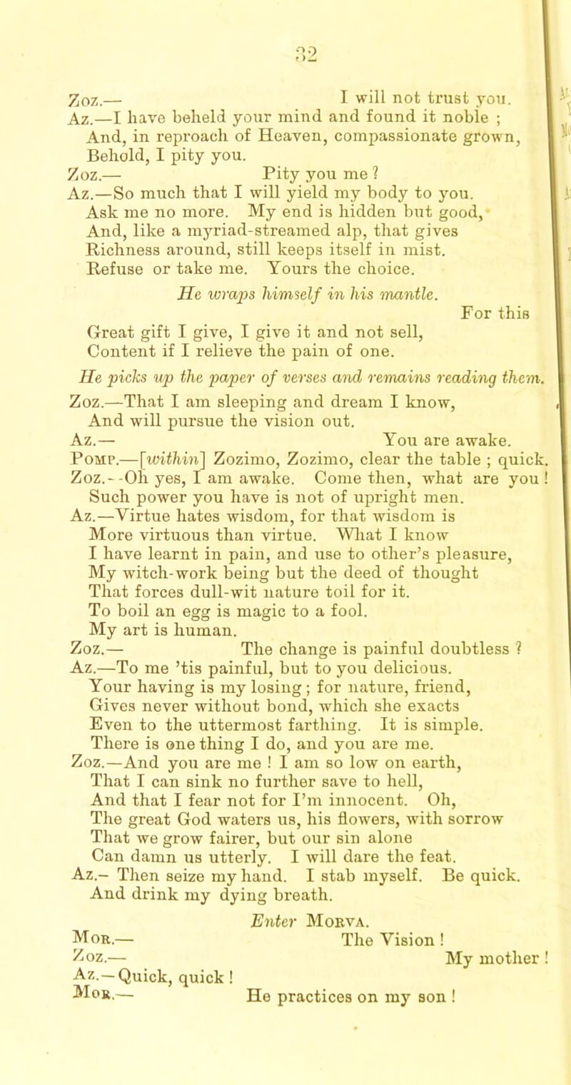 Az.—I have beheld your mind and found it noble ; And, in reproach of Heaven, compassionate grown, Behold, I pity you. Az.—So much that I will yield my body to you. Ask me no more. My end is hidden but good, And, like a myriad-streamed alp, that gives Richness around, still keeps itself in mist. Refuse or take me. Yours the choice. Great gift I give, I give it and not sell, Content if I relieve the pain of one. He picks up the paper of verses and remains reading them Zoz.—That I am sleeping and dream I know, And will pursue the vision out. Az.— You are awake. Pomp.—[within] Zozimo, Zozimo, clear the table ; quid Zoz.--Oh yes, I am awake. Come then, what are you Such power you have is not of upright men. Az.—Virtue hates wisdom, for that wisdom is More virtuous than virtue. What I know I have learnt in pain, and use to other’s pleasure, My witch-work being but the deed of thought That forces dull-wit nature toil for it. To boil an egg is magic to a fool. My art is human. Zoz.— The change is painful doubtless ? Az.—To me ’tis painful, but to you delicious. Your having is my losing; for nature, friend, Gives never without bond, which she exacts Even to the uttermost farthing. It is simple. There is one thing I do, and you are me. Zoz.—And you are me ! I am so low on earth, That I can sink no further save to hell, And that I fear not for I’m innocent. Oh, The great God waters us, his flowers, with sorrow That we grow fairer, but our sin alone Can damn us utterly. I will dare the feat. Az.- Then seize my hand. I stab myself. Be quick. And drink my dying breath. Zoz.— Pity you me ? He wraps himself in his mantle. For this Enter Morva. The Vision ! My mother Az.—Quick, quick ! Men,— He practices on my son !